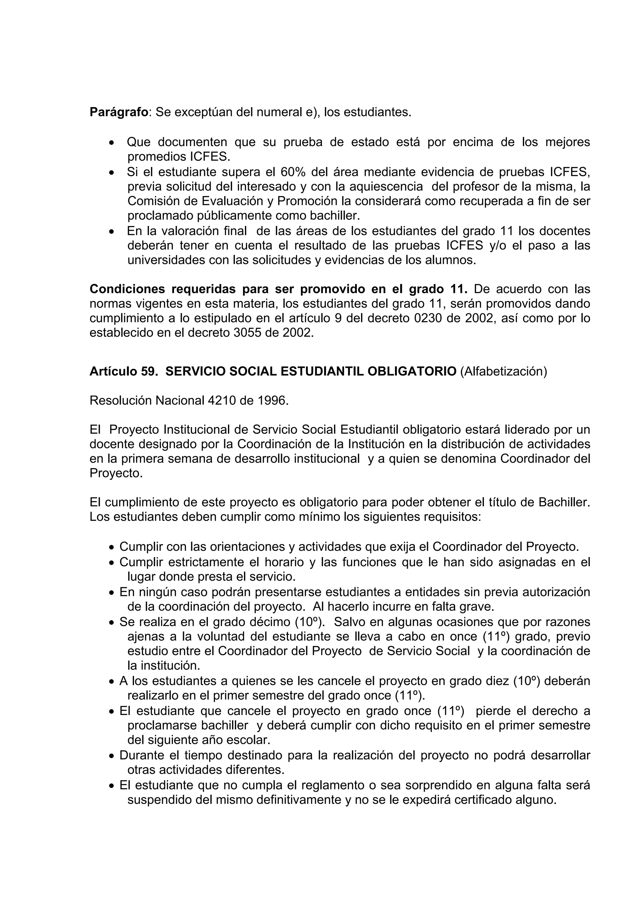 Parágrafo: Se exceptúan del numeral e), los estudiantes.

   • Que documenten que su prueba de estado está por encima de los mejores
     promedios ICFES.
   • Si el estudiante supera el 60% del área mediante evidencia de pruebas ICFES,
     previa solicitud del interesado y con la aquiescencia del profesor de la misma, la
     Comisión de Evaluación y Promoción la considerará como recuperada a fin de ser
     proclamado públicamente como bachiller.
   • En la valoración final de las áreas de los estudiantes del grado 11 los docentes
     deberán tener en cuenta el resultado de las pruebas ICFES y/o el paso a las
     universidades con las solicitudes y evidencias de los alumnos.

Condiciones requeridas para ser promovido en el grado 11. De acuerdo con las
normas vigentes en esta materia, los estudiantes del grado 11, serán promovidos dando
cumplimiento a lo estipulado en el artículo 9 del decreto 0230 de 2002, así como por lo
establecido en el decreto 3055 de 2002.


Artículo 59. SERVICIO SOCIAL ESTUDIANTIL OBLIGATORIO (Alfabetización)

Resolución Nacional 4210 de 1996.

El Proyecto Institucional de Servicio Social Estudiantil obligatorio estará liderado por un
docente designado por la Coordinación de la Institución en la distribución de actividades
en la primera semana de desarrollo institucional y a quien se denomina Coordinador del
Proyecto.

El cumplimiento de este proyecto es obligatorio para poder obtener el título de Bachiller.
Los estudiantes deben cumplir como mínimo los siguientes requisitos:

   • Cumplir con las orientaciones y actividades que exija el Coordinador del Proyecto.
   • Cumplir estrictamente el horario y las funciones que le han sido asignadas en el
      lugar donde presta el servicio.
   • En ningún caso podrán presentarse estudiantes a entidades sin previa autorización
      de la coordinación del proyecto. Al hacerlo incurre en falta grave.
   • Se realiza en el grado décimo (10º). Salvo en algunas ocasiones que por razones
      ajenas a la voluntad del estudiante se lleva a cabo en once (11º) grado, previo
      estudio entre el Coordinador del Proyecto de Servicio Social y la coordinación de
      la institución.
   • A los estudiantes a quienes se les cancele el proyecto en grado diez (10º) deberán
      realizarlo en el primer semestre del grado once (11º).
   • El estudiante que cancele el proyecto en grado once (11º) pierde el derecho a
      proclamarse bachiller y deberá cumplir con dicho requisito en el primer semestre
      del siguiente año escolar.
   • Durante el tiempo destinado para la realización del proyecto no podrá desarrollar
      otras actividades diferentes.
   • El estudiante que no cumpla el reglamento o sea sorprendido en alguna falta será
      suspendido del mismo definitivamente y no se le expedirá certificado alguno.
 