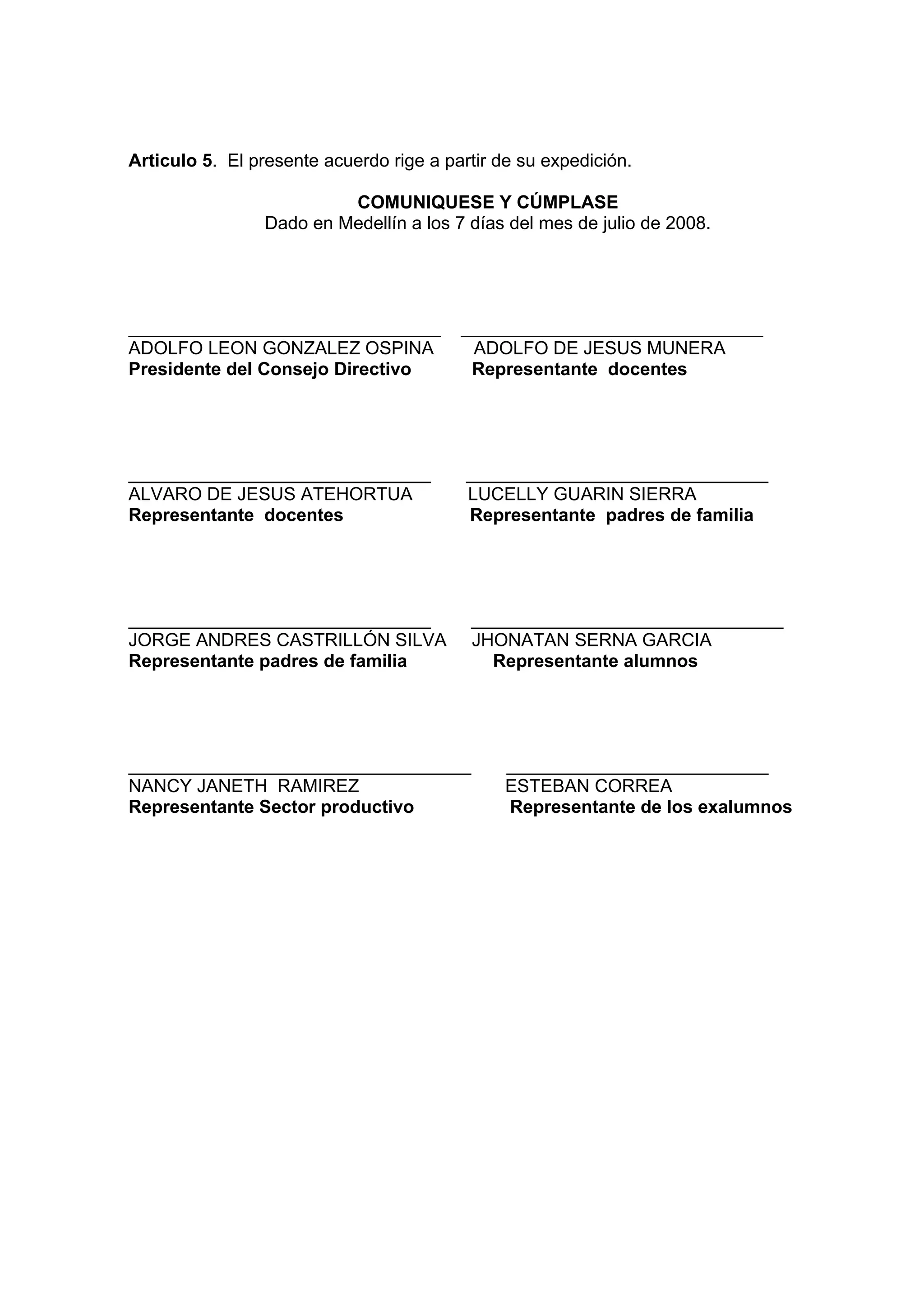 Articulo 5. El presente acuerdo rige a partir de su expedición.

                          COMUNIQUESE Y CÚMPLASE
                 Dado en Medellín a los 7 días del mes de julio de 2008.




_______________________________          ______________________________
ADOLFO LEON GONZALEZ OSPINA               ADOLFO DE JESUS MUNERA
Presidente del Consejo Directivo          Representante docentes




______________________________            ______________________________
ALVARO DE JESUS ATEHORTUA                 LUCELLY GUARIN SIERRA
Representante docentes                    Representante padres de familia




______________________________            _______________________________
JORGE ANDRES CASTRILLÓN SILVA             JHONATAN SERNA GARCIA
Representante padres de familia             Representante alumnos




__________________________________             __________________________
NANCY JANETH RAMIREZ                           ESTEBAN CORREA
Representante Sector productivo                Representante de los exalumnos
 