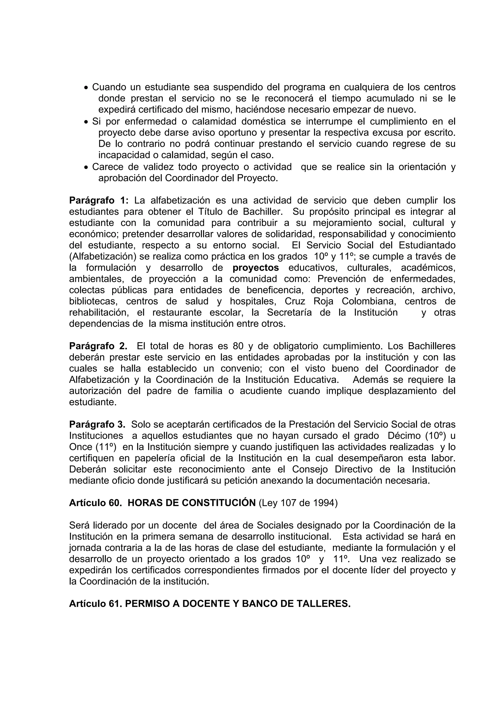 • Cuando un estudiante sea suspendido del programa en cualquiera de los centros
      donde prestan el servicio no se le reconocerá el tiempo acumulado ni se le
      expedirá certificado del mismo, haciéndose necesario empezar de nuevo.
   • Si por enfermedad o calamidad doméstica se interrumpe el cumplimiento en el
      proyecto debe darse aviso oportuno y presentar la respectiva excusa por escrito.
      De lo contrario no podrá continuar prestando el servicio cuando regrese de su
      incapacidad o calamidad, según el caso.
   • Carece de validez todo proyecto o actividad que se realice sin la orientación y
      aprobación del Coordinador del Proyecto.

Parágrafo 1: La alfabetización es una actividad de servicio que deben cumplir los
estudiantes para obtener el Título de Bachiller. Su propósito principal es integrar al
estudiante con la comunidad para contribuir a su mejoramiento social, cultural y
económico; pretender desarrollar valores de solidaridad, responsabilidad y conocimiento
del estudiante, respecto a su entorno social. El Servicio Social del Estudiantado
(Alfabetización) se realiza como práctica en los grados 10º y 11º; se cumple a través de
la formulación y desarrollo de proyectos educativos, culturales, académicos,
ambientales, de proyección a la comunidad como: Prevención de enfermedades,
colectas públicas para entidades de beneficencia, deportes y recreación, archivo,
bibliotecas, centros de salud y hospitales, Cruz Roja Colombiana, centros de
rehabilitación, el restaurante escolar, la Secretaría de la Institución          y otras
dependencias de la misma institución entre otros.

Parágrafo 2. El total de horas es 80 y de obligatorio cumplimiento. Los Bachilleres
deberán prestar este servicio en las entidades aprobadas por la institución y con las
cuales se halla establecido un convenio; con el visto bueno del Coordinador de
Alfabetización y la Coordinación de la Institución Educativa. Además se requiere la
autorización del padre de familia o acudiente cuando implique desplazamiento del
estudiante.

Parágrafo 3. Solo se aceptarán certificados de la Prestación del Servicio Social de otras
Instituciones a aquellos estudiantes que no hayan cursado el grado Décimo (10º) u
Once (11º) en la Institución siempre y cuando justifiquen las actividades realizadas y lo
certifiquen en papelería oficial de la Institución en la cual desempeñaron esta labor.
Deberán solicitar este reconocimiento ante el Consejo Directivo de la Institución
mediante oficio donde justificará su petición anexando la documentación necesaria.

Artículo 60. HORAS DE CONSTITUCIÓN (Ley 107 de 1994)

Será liderado por un docente del área de Sociales designado por la Coordinación de la
Institución en la primera semana de desarrollo institucional. Esta actividad se hará en
jornada contraria a la de las horas de clase del estudiante, mediante la formulación y el
desarrollo de un proyecto orientado a los grados 10º y 11º. Una vez realizado se
expedirán los certificados correspondientes firmados por el docente líder del proyecto y
la Coordinación de la institución.

Artículo 61. PERMISO A DOCENTE Y BANCO DE TALLERES.
 