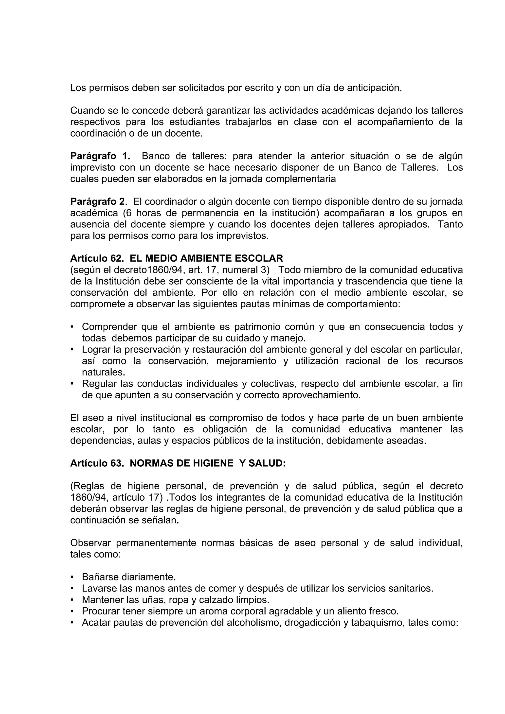 Los permisos deben ser solicitados por escrito y con un día de anticipación.

Cuando se le concede deberá garantizar las actividades académicas dejando los talleres
respectivos para los estudiantes trabajarlos en clase con el acompañamiento de la
coordinación o de un docente.

Parágrafo 1. Banco de talleres: para atender la anterior situación o se de algún
imprevisto con un docente se hace necesario disponer de un Banco de Talleres. Los
cuales pueden ser elaborados en la jornada complementaria

Parágrafo 2. El coordinador o algún docente con tiempo disponible dentro de su jornada
académica (6 horas de permanencia en la institución) acompañaran a los grupos en
ausencia del docente siempre y cuando los docentes dejen talleres apropiados. Tanto
para los permisos como para los imprevistos.

Artículo 62. EL MEDIO AMBIENTE ESCOLAR
(según el decreto1860/94, art. 17, numeral 3) Todo miembro de la comunidad educativa
de la Institución debe ser consciente de la vital importancia y trascendencia que tiene la
conservación del ambiente. Por ello en relación con el medio ambiente escolar, se
compromete a observar las siguientes pautas mínimas de comportamiento:

• Comprender que el ambiente es patrimonio común y que en consecuencia todos y
  todas debemos participar de su cuidado y manejo.
• Lograr la preservación y restauración del ambiente general y del escolar en particular,
  así como la conservación, mejoramiento y utilización racional de los recursos
  naturales.
• Regular las conductas individuales y colectivas, respecto del ambiente escolar, a fin
  de que apunten a su conservación y correcto aprovechamiento.

El aseo a nivel institucional es compromiso de todos y hace parte de un buen ambiente
escolar, por lo tanto es obligación de la comunidad educativa mantener las
dependencias, aulas y espacios públicos de la institución, debidamente aseadas.

Artículo 63. NORMAS DE HIGIENE Y SALUD:

(Reglas de higiene personal, de prevención y de salud pública, según el decreto
1860/94, artículo 17) .Todos los integrantes de la comunidad educativa de la Institución
deberán observar las reglas de higiene personal, de prevención y de salud pública que a
continuación se señalan.

Observar permanentemente normas básicas de aseo personal y de salud individual,
tales como:

•   Bañarse diariamente.
•   Lavarse las manos antes de comer y después de utilizar los servicios sanitarios.
•   Mantener las uñas, ropa y calzado limpios.
•   Procurar tener siempre un aroma corporal agradable y un aliento fresco.
•   Acatar pautas de prevención del alcoholismo, drogadicción y tabaquismo, tales como:
 