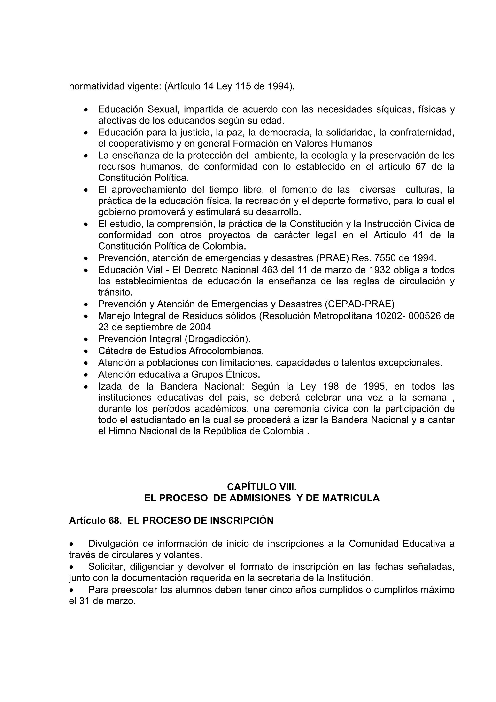 normatividad vigente: (Artículo 14 Ley 115 de 1994).

   •   Educación Sexual, impartida de acuerdo con las necesidades síquicas, físicas y
       afectivas de los educandos según su edad.
   •   Educación para la justicia, la paz, la democracia, la solidaridad, la confraternidad,
       el cooperativismo y en general Formación en Valores Humanos
   •   La enseñanza de la protección del ambiente, la ecología y la preservación de los
       recursos humanos, de conformidad con lo establecido en el artículo 67 de la
       Constitución Política.
   •   El aprovechamiento del tiempo libre, el fomento de las diversas culturas, la
       práctica de la educación física, la recreación y el deporte formativo, para lo cual el
       gobierno promoverá y estimulará su desarrollo.
   •   El estudio, la comprensión, la práctica de la Constitución y la Instrucción Cívica de
       conformidad con otros proyectos de carácter legal en el Articulo 41 de la
       Constitución Política de Colombia.
   •   Prevención, atención de emergencias y desastres (PRAE) Res. 7550 de 1994.
   •   Educación Vial - El Decreto Nacional 463 del 11 de marzo de 1932 obliga a todos
       los establecimientos de educación la enseñanza de las reglas de circulación y
       tránsito.
   •   Prevención y Atención de Emergencias y Desastres (CEPAD-PRAE)
   •   Manejo Integral de Residuos sólidos (Resolución Metropolitana 10202- 000526 de
       23 de septiembre de 2004
   •   Prevención Integral (Drogadicción).
   •   Cátedra de Estudios Afrocolombianos.
   •   Atención a poblaciones con limitaciones, capacidades o talentos excepcionales.
   •   Atención educativa a Grupos Étnicos.
   •   Izada de la Bandera Nacional: Según la Ley 198 de 1995, en todos las
       instituciones educativas del país, se deberá celebrar una vez a la semana ,
       durante los períodos académicos, una ceremonia cívica con la participación de
       todo el estudiantado en la cual se procederá a izar la Bandera Nacional y a cantar
       el Himno Nacional de la República de Colombia .




                               CAPÍTULO VIII.
                  EL PROCESO DE ADMISIONES Y DE MATRICULA

Artículo 68. EL PROCESO DE INSCRIPCIÓN

•    Divulgación de información de inicio de inscripciones a la Comunidad Educativa a
través de circulares y volantes.
•    Solicitar, diligenciar y devolver el formato de inscripción en las fechas señaladas,
junto con la documentación requerida en la secretaria de la Institución.
•    Para preescolar los alumnos deben tener cinco años cumplidos o cumplirlos máximo
el 31 de marzo.
 