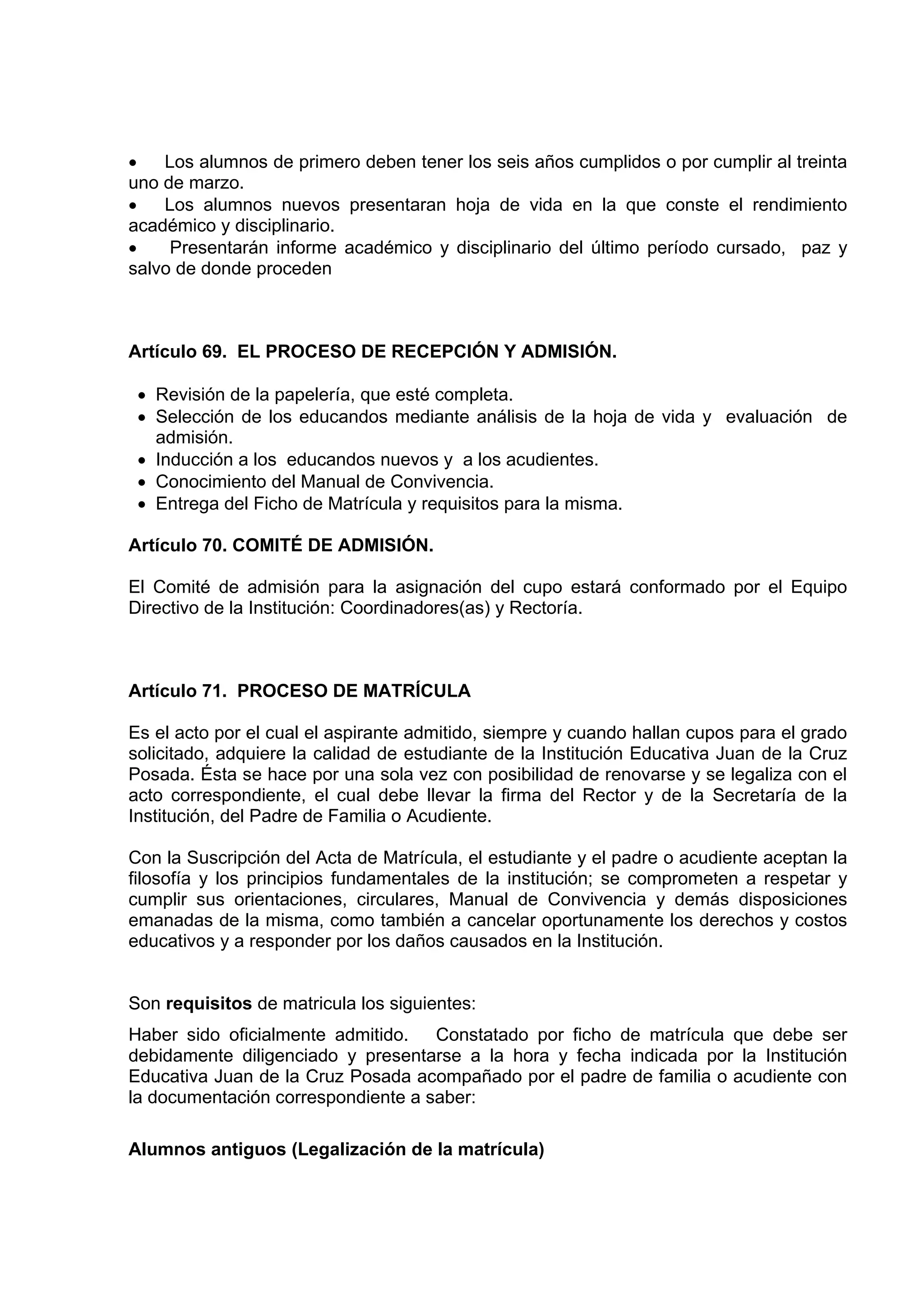 •   Los alumnos de primero deben tener los seis años cumplidos o por cumplir al treinta
uno de marzo.
•   Los alumnos nuevos presentaran hoja de vida en la que conste el rendimiento
académico y disciplinario.
•    Presentarán informe académico y disciplinario del último período cursado, paz y
salvo de donde proceden



Artículo 69. EL PROCESO DE RECEPCIÓN Y ADMISIÓN.

 • Revisión de la papelería, que esté completa.
 • Selección de los educandos mediante análisis de la hoja de vida y evaluación de
   admisión.
 • Inducción a los educandos nuevos y a los acudientes.
 • Conocimiento del Manual de Convivencia.
 • Entrega del Ficho de Matrícula y requisitos para la misma.

Artículo 70. COMITÉ DE ADMISIÓN.

El Comité de admisión para la asignación del cupo estará conformado por el Equipo
Directivo de la Institución: Coordinadores(as) y Rectoría.



Artículo 71. PROCESO DE MATRÍCULA

Es el acto por el cual el aspirante admitido, siempre y cuando hallan cupos para el grado
solicitado, adquiere la calidad de estudiante de la Institución Educativa Juan de la Cruz
Posada. Ésta se hace por una sola vez con posibilidad de renovarse y se legaliza con el
acto correspondiente, el cual debe llevar la firma del Rector y de la Secretaría de la
Institución, del Padre de Familia o Acudiente.

Con la Suscripción del Acta de Matrícula, el estudiante y el padre o acudiente aceptan la
filosofía y los principios fundamentales de la institución; se comprometen a respetar y
cumplir sus orientaciones, circulares, Manual de Convivencia y demás disposiciones
emanadas de la misma, como también a cancelar oportunamente los derechos y costos
educativos y a responder por los daños causados en la Institución.


Son requisitos de matricula los siguientes:
Haber sido oficialmente admitido.   Constatado por ficho de matrícula que debe ser
debidamente diligenciado y presentarse a la hora y fecha indicada por la Institución
Educativa Juan de la Cruz Posada acompañado por el padre de familia o acudiente con
la documentación correspondiente a saber:

Alumnos antiguos (Legalización de la matrícula)
 