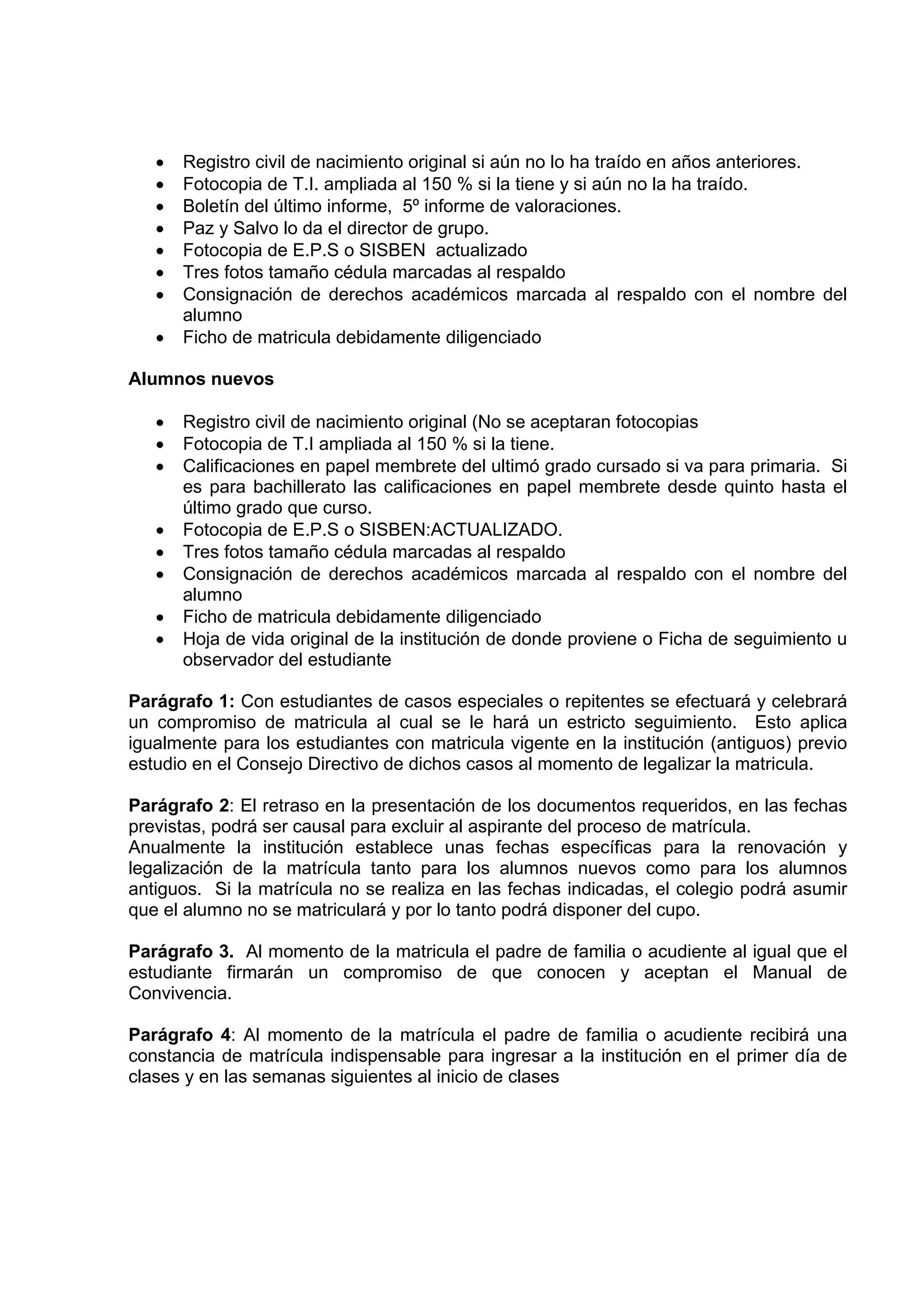 •   Registro civil de nacimiento original si aún no lo ha traído en años anteriores.
   •   Fotocopia de T.I. ampliada al 150 % si la tiene y si aún no la ha traído.
   •   Boletín del último informe, 5º informe de valoraciones.
   •   Paz y Salvo lo da el director de grupo.
   •   Fotocopia de E.P.S o SISBEN actualizado
   •   Tres fotos tamaño cédula marcadas al respaldo
   •   Consignación de derechos académicos marcada al respaldo con el nombre del
       alumno
   •   Ficho de matricula debidamente diligenciado

Alumnos nuevos

   •   Registro civil de nacimiento original (No se aceptaran fotocopias
   •   Fotocopia de T.I ampliada al 150 % si la tiene.
   •   Calificaciones en papel membrete del ultimó grado cursado si va para primaria. Si
       es para bachillerato las calificaciones en papel membrete desde quinto hasta el
       último grado que curso.
   •   Fotocopia de E.P.S o SISBEN:ACTUALIZADO.
   •   Tres fotos tamaño cédula marcadas al respaldo
   •   Consignación de derechos académicos marcada al respaldo con el nombre del
       alumno
   •   Ficho de matricula debidamente diligenciado
   •   Hoja de vida original de la institución de donde proviene o Ficha de seguimiento u
       observador del estudiante

Parágrafo 1: Con estudiantes de casos especiales o repitentes se efectuará y celebrará
un compromiso de matricula al cual se le hará un estricto seguimiento. Esto aplica
igualmente para los estudiantes con matricula vigente en la institución (antiguos) previo
estudio en el Consejo Directivo de dichos casos al momento de legalizar la matricula.

Parágrafo 2: El retraso en la presentación de los documentos requeridos, en las fechas
previstas, podrá ser causal para excluir al aspirante del proceso de matrícula.
Anualmente la institución establece unas fechas específicas para la renovación y
legalización de la matrícula tanto para los alumnos nuevos como para los alumnos
antiguos. Si la matrícula no se realiza en las fechas indicadas, el colegio podrá asumir
que el alumno no se matriculará y por lo tanto podrá disponer del cupo.

Parágrafo 3. Al momento de la matricula el padre de familia o acudiente al igual que el
estudiante firmarán un compromiso de que conocen y aceptan el Manual de
Convivencia.

Parágrafo 4: Al momento de la matrícula el padre de familia o acudiente recibirá una
constancia de matrícula indispensable para ingresar a la institución en el primer día de
clases y en las semanas siguientes al inicio de clases
 