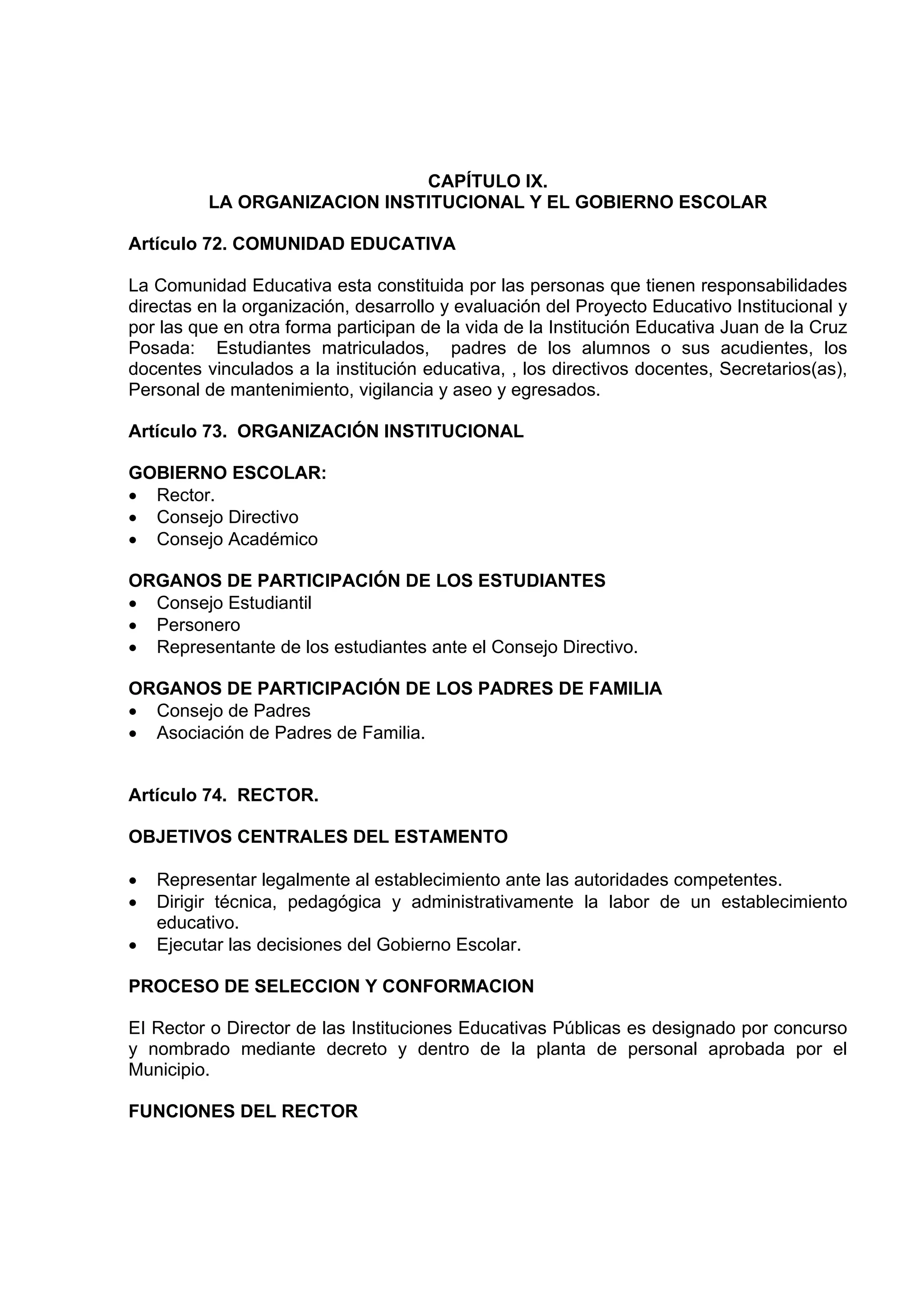 CAPÍTULO IX.
          LA ORGANIZACION INSTITUCIONAL Y EL GOBIERNO ESCOLAR

Artículo 72. COMUNIDAD EDUCATIVA

La Comunidad Educativa esta constituida por las personas que tienen responsabilidades
directas en la organización, desarrollo y evaluación del Proyecto Educativo Institucional y
por las que en otra forma participan de la vida de la Institución Educativa Juan de la Cruz
Posada: Estudiantes matriculados, padres de los alumnos o sus acudientes, los
docentes vinculados a la institución educativa, , los directivos docentes, Secretarios(as),
Personal de mantenimiento, vigilancia y aseo y egresados.

Artículo 73. ORGANIZACIÓN INSTITUCIONAL

GOBIERNO ESCOLAR:
• Rector.
• Consejo Directivo
• Consejo Académico

ORGANOS DE PARTICIPACIÓN DE LOS ESTUDIANTES
• Consejo Estudiantil
• Personero
• Representante de los estudiantes ante el Consejo Directivo.

ORGANOS DE PARTICIPACIÓN DE LOS PADRES DE FAMILIA
• Consejo de Padres
• Asociación de Padres de Familia.


Artículo 74. RECTOR.

OBJETIVOS CENTRALES DEL ESTAMENTO

•   Representar legalmente al establecimiento ante las autoridades competentes.
•   Dirigir técnica, pedagógica y administrativamente la labor de un establecimiento
    educativo.
•   Ejecutar las decisiones del Gobierno Escolar.

PROCESO DE SELECCION Y CONFORMACION

EI Rector o Director de las Instituciones Educativas Públicas es designado por concurso
y nombrado mediante decreto y dentro de la planta de personal aprobada por el
Municipio.

FUNCIONES DEL RECTOR
 