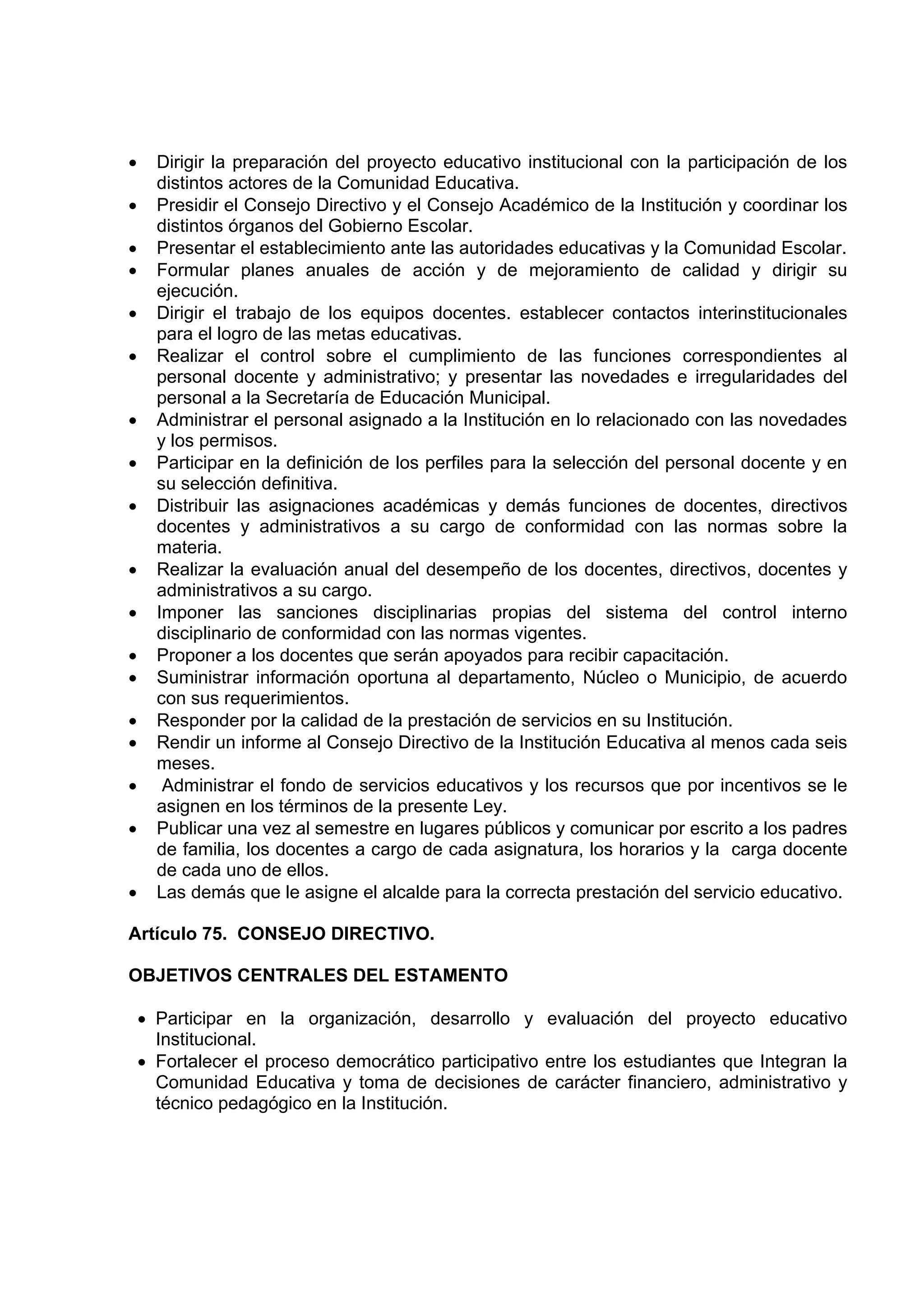 •     Dirigir la preparación del proyecto educativo institucional con la participación de los
      distintos actores de la Comunidad Educativa.
•     Presidir el Consejo Directivo y el Consejo Académico de la Institución y coordinar los
      distintos órganos del Gobierno Escolar.
•     Presentar el establecimiento ante las autoridades educativas y la Comunidad Escolar.
•     Formular planes anuales de acción y de mejoramiento de calidad y dirigir su
      ejecución.
•     Dirigir el trabajo de los equipos docentes. establecer contactos interinstitucionales
      para el logro de las metas educativas.
•     Realizar el control sobre el cumplimiento de las funciones correspondientes al
      personal docente y administrativo; y presentar las novedades e irregularidades del
      personal a la Secretaría de Educación Municipal.
•     Administrar el personal asignado a la Institución en lo relacionado con las novedades
      y los permisos.
•     Participar en la definición de los perfiles para la selección del personal docente y en
      su selección definitiva.
•     Distribuir las asignaciones académicas y demás funciones de docentes, directivos
      docentes y administrativos a su cargo de conformidad con las normas sobre la
      materia.
•     Realizar la evaluación anual del desempeño de los docentes, directivos, docentes y
      administrativos a su cargo.
•     Imponer las sanciones disciplinarias propias del sistema del control interno
      disciplinario de conformidad con las normas vigentes.
•     Proponer a los docentes que serán apoyados para recibir capacitación.
•     Suministrar información oportuna al departamento, Núcleo o Municipio, de acuerdo
      con sus requerimientos.
•     Responder por la calidad de la prestación de servicios en su Institución.
•     Rendir un informe al Consejo Directivo de la Institución Educativa al menos cada seis
      meses.
•      Administrar el fondo de servicios educativos y los recursos que por incentivos se le
      asignen en los términos de la presente Ley.
•     Publicar una vez al semestre en lugares públicos y comunicar por escrito a los padres
      de familia, los docentes a cargo de cada asignatura, los horarios y la carga docente
      de cada uno de ellos.
•     Las demás que le asigne el alcalde para la correcta prestación del servicio educativo.

Artículo 75. CONSEJO DIRECTIVO.

OBJETIVOS CENTRALES DEL ESTAMENTO

    • Participar en la organización, desarrollo y evaluación del proyecto educativo
      Institucional.
    • Fortalecer el proceso democrático participativo entre los estudiantes que Integran la
      Comunidad Educativa y toma de decisiones de carácter financiero, administrativo y
      técnico pedagógico en la Institución.
 