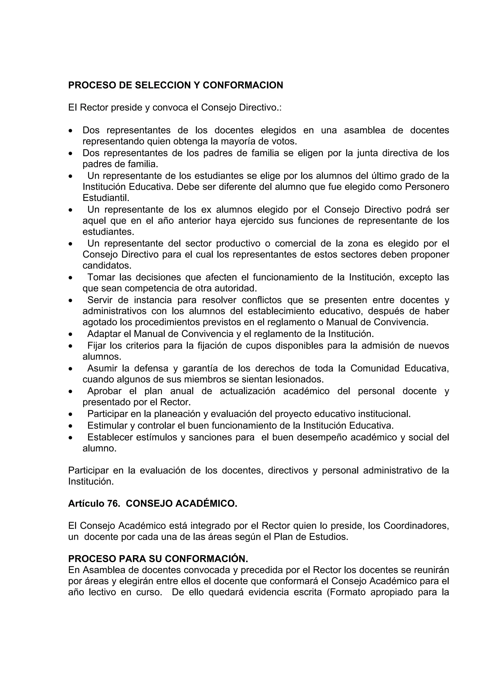 PROCESO DE SELECCION Y CONFORMACION

EI Rector preside y convoca el Consejo Directivo.:

•   Dos representantes de los docentes elegidos en una asamblea de docentes
    representando quien obtenga la mayoría de votos.
•   Dos representantes de los padres de familia se eligen por la junta directiva de los
    padres de familia.
•    Un representante de los estudiantes se elige por los alumnos del último grado de la
    Institución Educativa. Debe ser diferente del alumno que fue elegido como Personero
    Estudiantil.
•    Un representante de los ex alumnos elegido por el Consejo Directivo podrá ser
    aquel que en el año anterior haya ejercido sus funciones de representante de los
    estudiantes.
•    Un representante del sector productivo o comercial de la zona es elegido por el
    Consejo Directivo para el cual los representantes de estos sectores deben proponer
    candidatos.
•    Tomar las decisiones que afecten el funcionamiento de la Institución, excepto las
    que sean competencia de otra autoridad.
•    Servir de instancia para resolver conflictos que se presenten entre docentes y
    administrativos con los alumnos del establecimiento educativo, después de haber
    agotado los procedimientos previstos en el reglamento o Manual de Convivencia.
•    Adaptar el Manual de Convivencia y el reglamento de la Institución.
•    Fijar los criterios para la fijación de cupos disponibles para la admisión de nuevos
    alumnos.
•    Asumir la defensa y garantía de los derechos de toda la Comunidad Educativa,
    cuando algunos de sus miembros se sientan lesionados.
•    Aprobar el plan anual de actualización académico del personal docente y
    presentado por el Rector.
•    Participar en la planeación y evaluación del proyecto educativo institucional.
•    Estimular y controlar el buen funcionamiento de la Institución Educativa.
•    Establecer estímulos y sanciones para el buen desempeño académico y social del
    alumno.

Participar en la evaluación de los docentes, directivos y personal administrativo de la
Institución.

Artículo 76. CONSEJO ACADÉMICO.

El Consejo Académico está integrado por el Rector quien lo preside, los Coordinadores,
un docente por cada una de las áreas según el Plan de Estudios.

PROCESO PARA SU CONFORMACIÓN.
En Asamblea de docentes convocada y precedida por el Rector los docentes se reunirán
por áreas y elegirán entre ellos el docente que conformará el Consejo Académico para el
año lectivo en curso. De ello quedará evidencia escrita (Formato apropiado para la
 