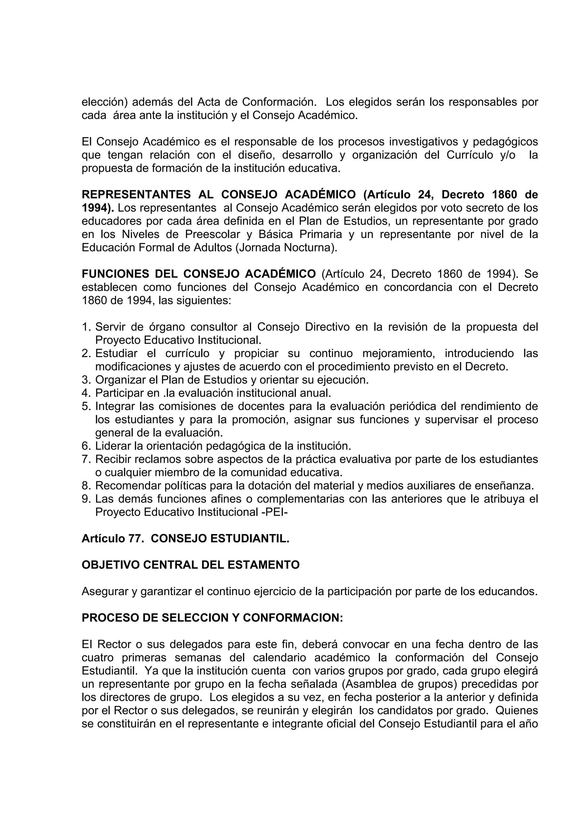 elección) además del Acta de Conformación. Los elegidos serán los responsables por
cada área ante la institución y el Consejo Académico.

El Consejo Académico es el responsable de los procesos investigativos y pedagógicos
que tengan relación con el diseño, desarrollo y organización del Currículo y/o la
propuesta de formación de la institución educativa.

REPRESENTANTES AL CONSEJO ACADÉMICO (Artículo 24, Decreto 1860 de
1994). Los representantes al Consejo Académico serán elegidos por voto secreto de los
educadores por cada área definida en el Plan de Estudios, un representante por grado
en los Niveles de Preescolar y Básica Primaria y un representante por nivel de la
Educación Formal de Adultos (Jornada Nocturna).

FUNCIONES DEL CONSEJO ACADÉMICO (Artículo 24, Decreto 1860 de 1994). Se
establecen como funciones del Consejo Académico en concordancia con el Decreto
1860 de 1994, las siguientes:

1. Servir de órgano consultor al Consejo Directivo en la revisión de la propuesta del
   Proyecto Educativo Institucional.
2. Estudiar el currículo y propiciar su continuo mejoramiento, introduciendo las
   modificaciones y ajustes de acuerdo con el procedimiento previsto en el Decreto.
3. Organizar el Plan de Estudios y orientar su ejecución.
4. Participar en .la evaluación institucional anual.
5. Integrar las comisiones de docentes para la evaluación periódica del rendimiento de
   los estudiantes y para la promoción, asignar sus funciones y supervisar el proceso
   general de la evaluación.
6. Liderar la orientación pedagógica de la institución.
7. Recibir reclamos sobre aspectos de la práctica evaluativa por parte de los estudiantes
   o cualquier miembro de la comunidad educativa.
8. Recomendar políticas para la dotación del material y medios auxiliares de enseñanza.
9. Las demás funciones afines o complementarias con las anteriores que le atribuya el
   Proyecto Educativo Institucional -PEI-

Artículo 77. CONSEJO ESTUDIANTIL.

OBJETIVO CENTRAL DEL ESTAMENTO

Asegurar y garantizar el continuo ejercicio de la participación por parte de los educandos.

PROCESO DE SELECCION Y CONFORMACION:

EI Rector o sus delegados para este fin, deberá convocar en una fecha dentro de las
cuatro primeras semanas del calendario académico la conformación del Consejo
Estudiantil. Ya que la institución cuenta con varios grupos por grado, cada grupo elegirá
un representante por grupo en la fecha señalada (Asamblea de grupos) precedidas por
los directores de grupo. Los elegidos a su vez, en fecha posterior a la anterior y definida
por el Rector o sus delegados, se reunirán y elegirán los candidatos por grado. Quienes
se constituirán en el representante e integrante oficial del Consejo Estudiantil para el año
 