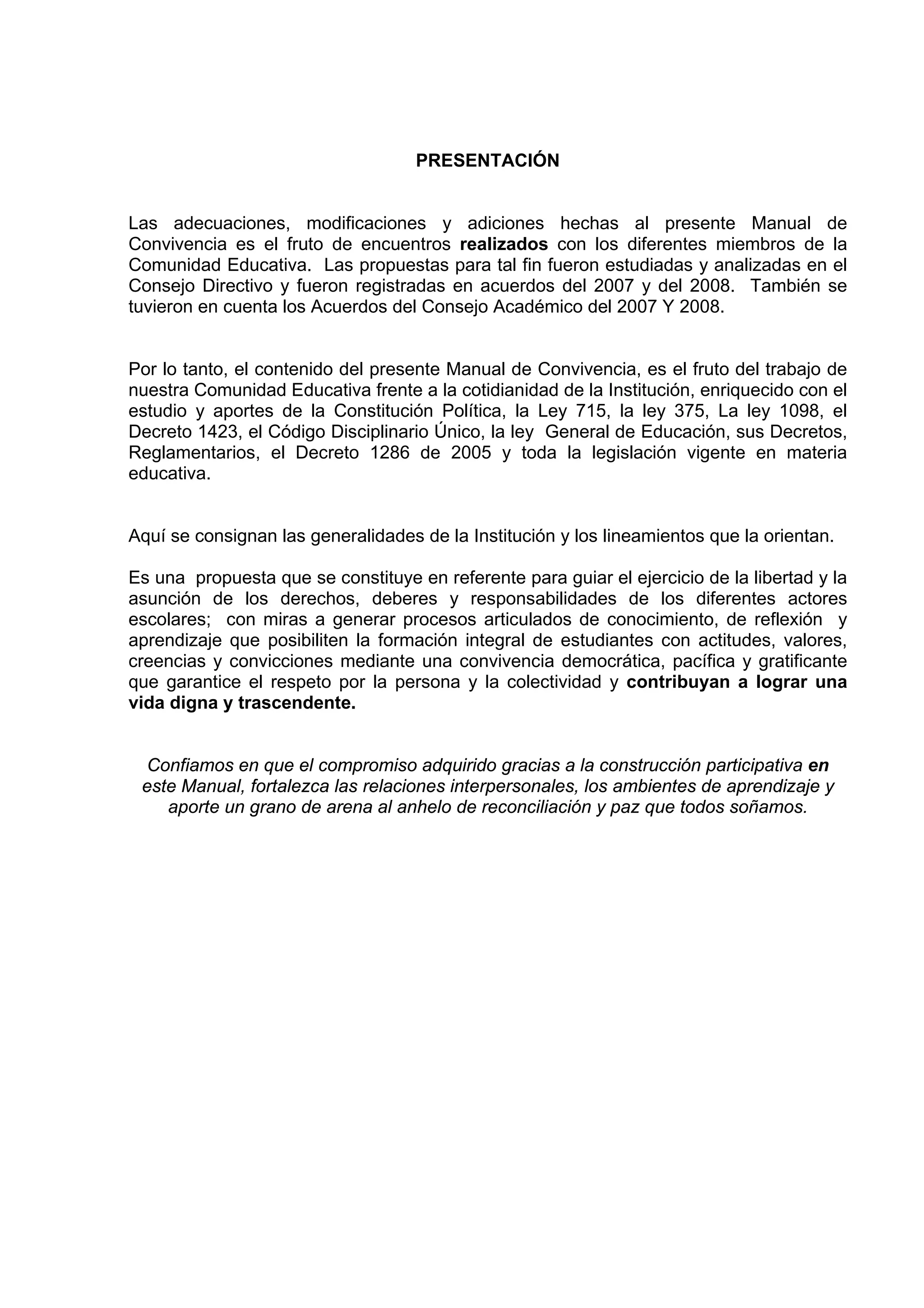 PRESENTACIÓN


Las adecuaciones, modificaciones y adiciones hechas al presente Manual de
Convivencia es el fruto de encuentros realizados con los diferentes miembros de la
Comunidad Educativa. Las propuestas para tal fin fueron estudiadas y analizadas en el
Consejo Directivo y fueron registradas en acuerdos del 2007 y del 2008. También se
tuvieron en cuenta los Acuerdos del Consejo Académico del 2007 Y 2008.


Por lo tanto, el contenido del presente Manual de Convivencia, es el fruto del trabajo de
nuestra Comunidad Educativa frente a la cotidianidad de la Institución, enriquecido con el
estudio y aportes de la Constitución Política, la Ley 715, la ley 375, La ley 1098, el
Decreto 1423, el Código Disciplinario Único, la ley General de Educación, sus Decretos,
Reglamentarios, el Decreto 1286 de 2005 y toda la legislación vigente en materia
educativa.


Aquí se consignan las generalidades de la Institución y los lineamientos que la orientan.

Es una propuesta que se constituye en referente para guiar el ejercicio de la libertad y la
asunción de los derechos, deberes y responsabilidades de los diferentes actores
escolares; con miras a generar procesos articulados de conocimiento, de reflexión y
aprendizaje que posibiliten la formación integral de estudiantes con actitudes, valores,
creencias y convicciones mediante una convivencia democrática, pacífica y gratificante
que garantice el respeto por la persona y la colectividad y contribuyan a lograr una
vida digna y trascendente.


 Confiamos en que el compromiso adquirido gracias a la construcción participativa en
 este Manual, fortalezca las relaciones interpersonales, los ambientes de aprendizaje y
    aporte un grano de arena al anhelo de reconciliación y paz que todos soñamos.
 