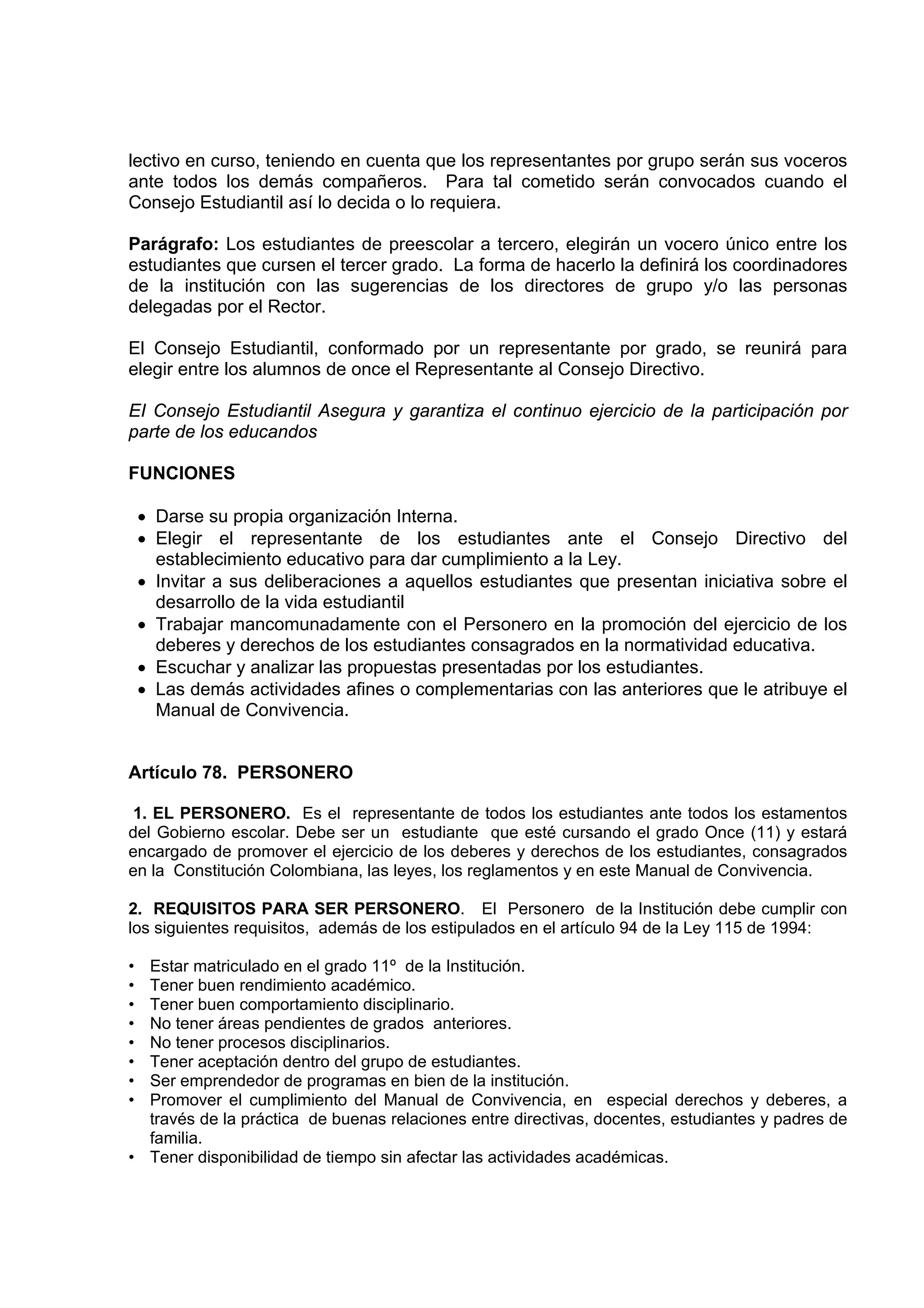 lectivo en curso, teniendo en cuenta que los representantes por grupo serán sus voceros
ante todos los demás compañeros. Para tal cometido serán convocados cuando el
Consejo Estudiantil así lo decida o lo requiera.

Parágrafo: Los estudiantes de preescolar a tercero, elegirán un vocero único entre los
estudiantes que cursen el tercer grado. La forma de hacerlo la definirá los coordinadores
de la institución con las sugerencias de los directores de grupo y/o las personas
delegadas por el Rector.

El Consejo Estudiantil, conformado por un representante por grado, se reunirá para
elegir entre los alumnos de once el Representante al Consejo Directivo.

EI Consejo Estudiantil Asegura y garantiza el continuo ejercicio de la participación por
parte de los educandos

FUNCIONES

    • Darse su propia organización Interna.
    • Elegir el representante de los estudiantes ante el Consejo Directivo del
      establecimiento educativo para dar cumplimiento a la Ley.
    • Invitar a sus deliberaciones a aquellos estudiantes que presentan iniciativa sobre el
      desarrollo de la vida estudiantil
    • Trabajar mancomunadamente con el Personero en la promoción del ejercicio de los
      deberes y derechos de los estudiantes consagrados en la normatividad educativa.
    • Escuchar y analizar las propuestas presentadas por los estudiantes.
    • Las demás actividades afines o complementarias con las anteriores que le atribuye el
      Manual de Convivencia.


Artículo 78. PERSONERO

 1. EL PERSONERO. Es el representante de todos los estudiantes ante todos los estamentos
del Gobierno escolar. Debe ser un estudiante que esté cursando el grado Once (11) y estará
encargado de promover el ejercicio de los deberes y derechos de los estudiantes, consagrados
en la Constitución Colombiana, las leyes, los reglamentos y en este Manual de Convivencia.

2. REQUISITOS PARA SER PERSONERO. El Personero de la Institución debe cumplir con
los siguientes requisitos, además de los estipulados en el artículo 94 de la Ley 115 de 1994:

• Estar matriculado en el grado 11º de la Institución.
• Tener buen rendimiento académico.
• Tener buen comportamiento disciplinario.
• No tener áreas pendientes de grados anteriores.
• No tener procesos disciplinarios.
• Tener aceptación dentro del grupo de estudiantes.
• Ser emprendedor de programas en bien de la institución.
• Promover el cumplimiento del Manual de Convivencia, en especial derechos y deberes, a
  través de la práctica de buenas relaciones entre directivas, docentes, estudiantes y padres de
  familia.
• Tener disponibilidad de tiempo sin afectar las actividades académicas.
 