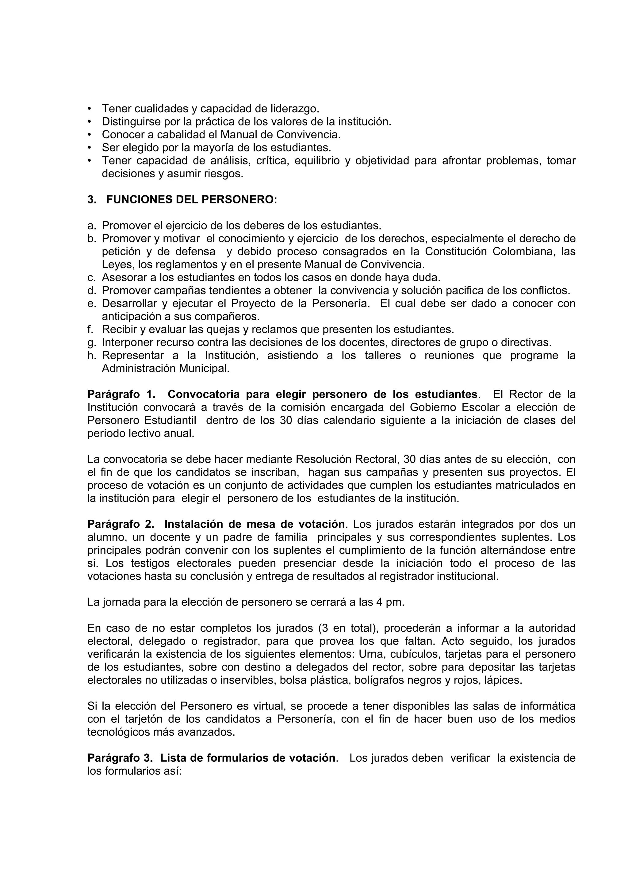 •   Tener cualidades y capacidad de liderazgo.
•   Distinguirse por la práctica de los valores de la institución.
•   Conocer a cabalidad el Manual de Convivencia.
•   Ser elegido por la mayoría de los estudiantes.
•   Tener capacidad de análisis, crítica, equilibrio y objetividad para afrontar problemas, tomar
    decisiones y asumir riesgos.

3. FUNCIONES DEL PERSONERO:

a. Promover el ejercicio de los deberes de los estudiantes.
b. Promover y motivar el conocimiento y ejercicio de los derechos, especialmente el derecho de
   petición y de defensa y debido proceso consagrados en la Constitución Colombiana, las
   Leyes, los reglamentos y en el presente Manual de Convivencia.
c. Asesorar a los estudiantes en todos los casos en donde haya duda.
d. Promover campañas tendientes a obtener la convivencia y solución pacifica de los conflictos.
e. Desarrollar y ejecutar el Proyecto de la Personería. El cual debe ser dado a conocer con
   anticipación a sus compañeros.
f. Recibir y evaluar las quejas y reclamos que presenten los estudiantes.
g. Interponer recurso contra las decisiones de los docentes, directores de grupo o directivas.
h. Representar a la Institución, asistiendo a los talleres o reuniones que programe la
   Administración Municipal.

Parágrafo 1. Convocatoria para elegir personero de los estudiantes. El Rector de la
Institución convocará a través de la comisión encargada del Gobierno Escolar a elección de
Personero Estudiantil dentro de los 30 días calendario siguiente a la iniciación de clases del
período lectivo anual.

La convocatoria se debe hacer mediante Resolución Rectoral, 30 días antes de su elección, con
el fin de que los candidatos se inscriban, hagan sus campañas y presenten sus proyectos. El
proceso de votación es un conjunto de actividades que cumplen los estudiantes matriculados en
la institución para elegir el personero de los estudiantes de la institución.

Parágrafo 2. Instalación de mesa de votación. Los jurados estarán integrados por dos un
alumno, un docente y un padre de familia principales y sus correspondientes suplentes. Los
principales podrán convenir con los suplentes el cumplimiento de la función alternándose entre
si. Los testigos electorales pueden presenciar desde la iniciación todo el proceso de las
votaciones hasta su conclusión y entrega de resultados al registrador institucional.

La jornada para la elección de personero se cerrará a las 4 pm.

En caso de no estar completos los jurados (3 en total), procederán a informar a la autoridad
electoral, delegado o registrador, para que provea los que faltan. Acto seguido, los jurados
verificarán la existencia de los siguientes elementos: Urna, cubículos, tarjetas para el personero
de los estudiantes, sobre con destino a delegados del rector, sobre para depositar las tarjetas
electorales no utilizadas o inservibles, bolsa plástica, bolígrafos negros y rojos, lápices.

Si la elección del Personero es virtual, se procede a tener disponibles las salas de informática
con el tarjetón de los candidatos a Personería, con el fin de hacer buen uso de los medios
tecnológicos más avanzados.

Parágrafo 3. Lista de formularios de votación. Los jurados deben verificar la existencia de
los formularios así:
 
