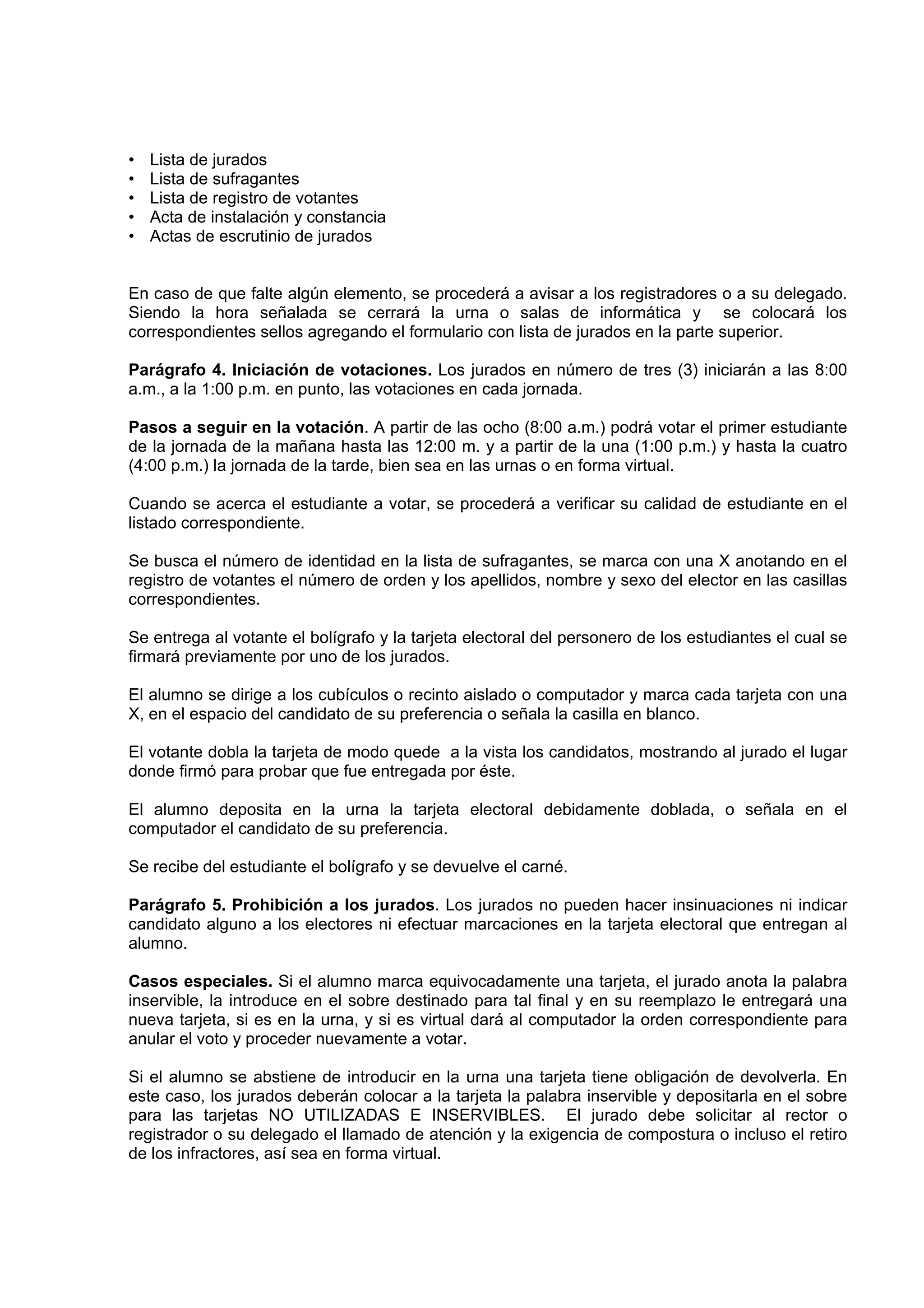 •   Lista de jurados
•   Lista de sufragantes
•   Lista de registro de votantes
•   Acta de instalación y constancia
•   Actas de escrutinio de jurados


En caso de que falte algún elemento, se procederá a avisar a los registradores o a su delegado.
Siendo la hora señalada se cerrará la urna o salas de informática y se colocará los
correspondientes sellos agregando el formulario con lista de jurados en la parte superior.

Parágrafo 4. Iniciación de votaciones. Los jurados en número de tres (3) iniciarán a las 8:00
a.m., a la 1:00 p.m. en punto, las votaciones en cada jornada.

Pasos a seguir en la votación. A partir de las ocho (8:00 a.m.) podrá votar el primer estudiante
de la jornada de la mañana hasta las 12:00 m. y a partir de la una (1:00 p.m.) y hasta la cuatro
(4:00 p.m.) la jornada de la tarde, bien sea en las urnas o en forma virtual.

Cuando se acerca el estudiante a votar, se procederá a verificar su calidad de estudiante en el
listado correspondiente.

Se busca el número de identidad en la lista de sufragantes, se marca con una X anotando en el
registro de votantes el número de orden y los apellidos, nombre y sexo del elector en las casillas
correspondientes.

Se entrega al votante el bolígrafo y la tarjeta electoral del personero de los estudiantes el cual se
firmará previamente por uno de los jurados.

El alumno se dirige a los cubículos o recinto aislado o computador y marca cada tarjeta con una
X, en el espacio del candidato de su preferencia o señala la casilla en blanco.

El votante dobla la tarjeta de modo quede a la vista los candidatos, mostrando al jurado el lugar
donde firmó para probar que fue entregada por éste.

El alumno deposita en la urna la tarjeta electoral debidamente doblada, o señala en el
computador el candidato de su preferencia.

Se recibe del estudiante el bolígrafo y se devuelve el carné.

Parágrafo 5. Prohibición a los jurados. Los jurados no pueden hacer insinuaciones ni indicar
candidato alguno a los electores ni efectuar marcaciones en la tarjeta electoral que entregan al
alumno.

Casos especiales. Si el alumno marca equivocadamente una tarjeta, el jurado anota la palabra
inservible, la introduce en el sobre destinado para tal final y en su reemplazo le entregará una
nueva tarjeta, si es en la urna, y si es virtual dará al computador la orden correspondiente para
anular el voto y proceder nuevamente a votar.

Si el alumno se abstiene de introducir en la urna una tarjeta tiene obligación de devolverla. En
este caso, los jurados deberán colocar a la tarjeta la palabra inservible y depositarla en el sobre
para las tarjetas NO UTILIZADAS E INSERVIBLES. El jurado debe solicitar al rector o
registrador o su delegado el llamado de atención y la exigencia de compostura o incluso el retiro
de los infractores, así sea en forma virtual.
 