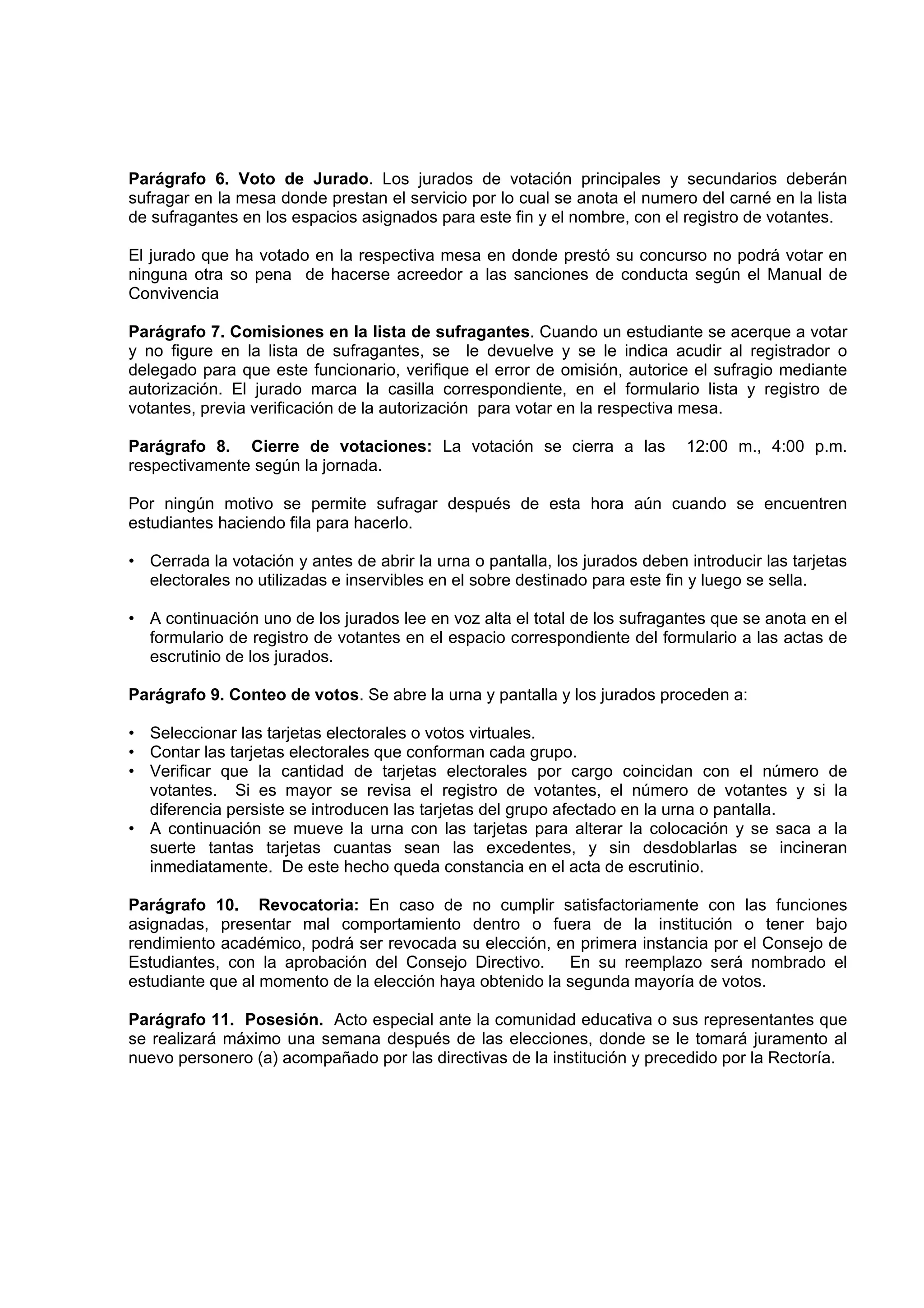 Parágrafo 6. Voto de Jurado. Los jurados de votación principales y secundarios deberán
sufragar en la mesa donde prestan el servicio por lo cual se anota el numero del carné en la lista
de sufragantes en los espacios asignados para este fin y el nombre, con el registro de votantes.

El jurado que ha votado en la respectiva mesa en donde prestó su concurso no podrá votar en
ninguna otra so pena de hacerse acreedor a las sanciones de conducta según el Manual de
Convivencia

Parágrafo 7. Comisiones en la lista de sufragantes. Cuando un estudiante se acerque a votar
y no figure en la lista de sufragantes, se le devuelve y se le indica acudir al registrador o
delegado para que este funcionario, verifique el error de omisión, autorice el sufragio mediante
autorización. El jurado marca la casilla correspondiente, en el formulario lista y registro de
votantes, previa verificación de la autorización para votar en la respectiva mesa.

Parágrafo 8. Cierre de votaciones: La votación se cierra a las               12:00 m., 4:00 p.m.
respectivamente según la jornada.

Por ningún motivo se permite sufragar después de esta hora aún cuando se encuentren
estudiantes haciendo fila para hacerlo.

• Cerrada la votación y antes de abrir la urna o pantalla, los jurados deben introducir las tarjetas
  electorales no utilizadas e inservibles en el sobre destinado para este fin y luego se sella.

• A continuación uno de los jurados lee en voz alta el total de los sufragantes que se anota en el
  formulario de registro de votantes en el espacio correspondiente del formulario a las actas de
  escrutinio de los jurados.

Parágrafo 9. Conteo de votos. Se abre la urna y pantalla y los jurados proceden a:

• Seleccionar las tarjetas electorales o votos virtuales.
• Contar las tarjetas electorales que conforman cada grupo.
• Verificar que la cantidad de tarjetas electorales por cargo coincidan con el número de
  votantes. Si es mayor se revisa el registro de votantes, el número de votantes y si la
  diferencia persiste se introducen las tarjetas del grupo afectado en la urna o pantalla.
• A continuación se mueve la urna con las tarjetas para alterar la colocación y se saca a la
  suerte tantas tarjetas cuantas sean las excedentes, y sin desdoblarlas se incineran
  inmediatamente. De este hecho queda constancia en el acta de escrutinio.

Parágrafo 10. Revocatoria: En caso de no cumplir satisfactoriamente con las funciones
asignadas, presentar mal comportamiento dentro o fuera de la institución o tener bajo
rendimiento académico, podrá ser revocada su elección, en primera instancia por el Consejo de
Estudiantes, con la aprobación del Consejo Directivo.     En su reemplazo será nombrado el
estudiante que al momento de la elección haya obtenido la segunda mayoría de votos.

Parágrafo 11. Posesión. Acto especial ante la comunidad educativa o sus representantes que
se realizará máximo una semana después de las elecciones, donde se le tomará juramento al
nuevo personero (a) acompañado por las directivas de la institución y precedido por la Rectoría.
 