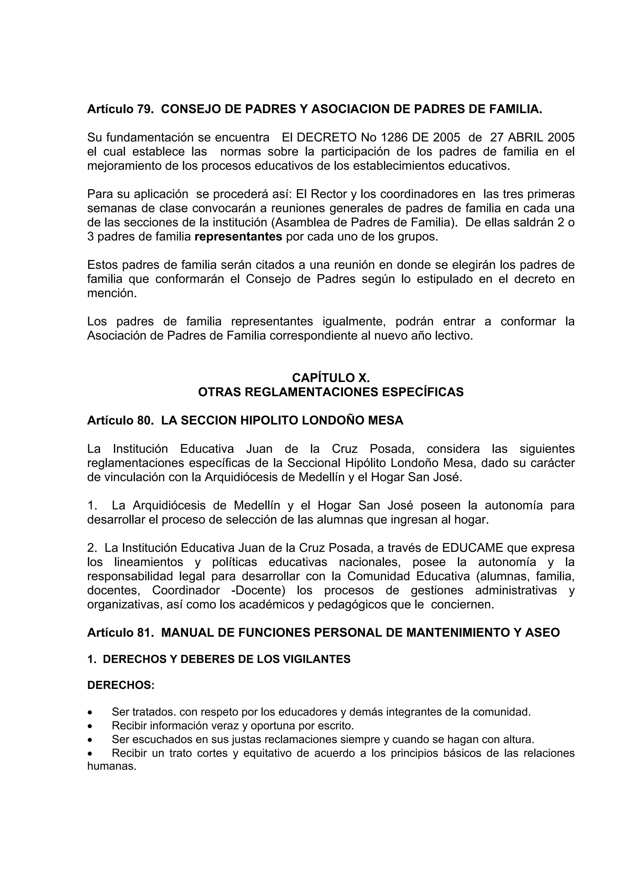 Artículo 79. CONSEJO DE PADRES Y ASOCIACION DE PADRES DE FAMILIA.

Su fundamentación se encuentra El DECRETO No 1286 DE 2005 de 27 ABRIL 2005
el cual establece las normas sobre la participación de los padres de familia en el
mejoramiento de los procesos educativos de los establecimientos educativos.

Para su aplicación se procederá así: El Rector y los coordinadores en las tres primeras
semanas de clase convocarán a reuniones generales de padres de familia en cada una
de las secciones de la institución (Asamblea de Padres de Familia). De ellas saldrán 2 o
3 padres de familia representantes por cada uno de los grupos.

Estos padres de familia serán citados a una reunión en donde se elegirán los padres de
familia que conformarán el Consejo de Padres según lo estipulado en el decreto en
mención.

Los padres de familia representantes igualmente, podrán entrar a conformar la
Asociación de Padres de Familia correspondiente al nuevo año lectivo.


                                CAPÍTULO X.
                     OTRAS REGLAMENTACIONES ESPECÍFICAS

Artículo 80. LA SECCION HIPOLITO LONDOÑO MESA

La Institución Educativa Juan de la Cruz Posada, considera las siguientes
reglamentaciones específicas de la Seccional Hipólito Londoño Mesa, dado su carácter
de vinculación con la Arquidiócesis de Medellín y el Hogar San José.

1. La Arquidiócesis de Medellín y el Hogar San José poseen la autonomía para
desarrollar el proceso de selección de las alumnas que ingresan al hogar.

2. La Institución Educativa Juan de la Cruz Posada, a través de EDUCAME que expresa
los lineamientos y políticas educativas nacionales, posee la autonomía y la
responsabilidad legal para desarrollar con la Comunidad Educativa (alumnas, familia,
docentes, Coordinador -Docente) los procesos de gestiones administrativas y
organizativas, así como los académicos y pedagógicos que le conciernen.

Artículo 81. MANUAL DE FUNCIONES PERSONAL DE MANTENIMIENTO Y ASEO

1. DERECHOS Y DEBERES DE LOS VIGILANTES

DERECHOS:

•  Ser tratados. con respeto por los educadores y demás integrantes de la comunidad.
•  Recibir información veraz y oportuna por escrito.
•  Ser escuchados en sus justas reclamaciones siempre y cuando se hagan con altura.
•  Recibir un trato cortes y equitativo de acuerdo a los principios básicos de las relaciones
humanas.
 