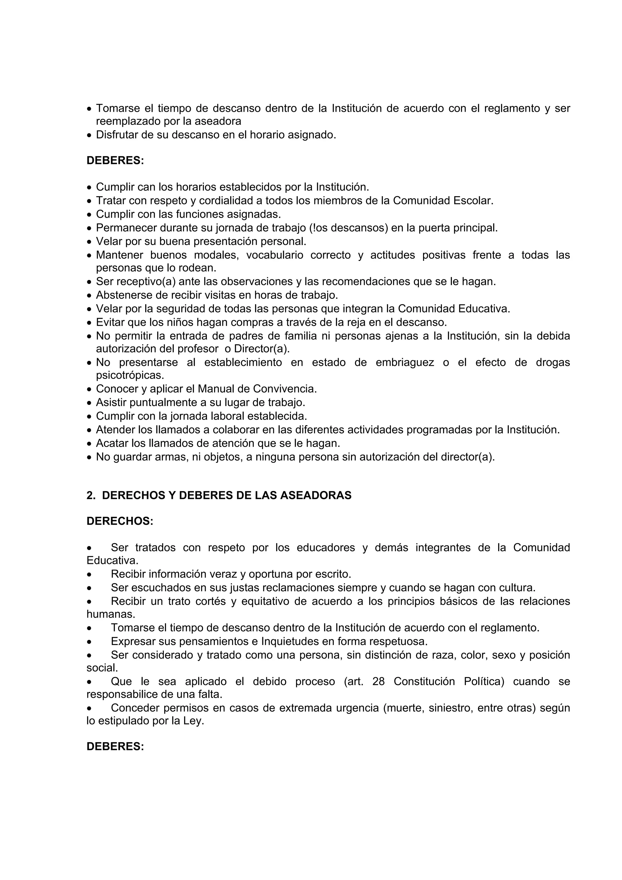 • Tomarse el tiempo de descanso dentro de la Institución de acuerdo con el reglamento y ser
  reemplazado por la aseadora
• Disfrutar de su descanso en el horario asignado.

DEBERES:

•   Cumplir can los horarios establecidos por la Institución.
•   Tratar con respeto y cordialidad a todos los miembros de la Comunidad Escolar.
•   Cumplir con las funciones asignadas.
•   Permanecer durante su jornada de trabajo (!os descansos) en la puerta principal.
•   Velar por su buena presentación personal.
•   Mantener buenos modales, vocabulario correcto y actitudes positivas frente a todas las
    personas que lo rodean.
•   Ser receptivo(a) ante las observaciones y las recomendaciones que se le hagan.
•   Abstenerse de recibir visitas en horas de trabajo.
•   Velar por la seguridad de todas las personas que integran la Comunidad Educativa.
•   Evitar que los niños hagan compras a través de la reja en el descanso.
•   No permitir la entrada de padres de familia ni personas ajenas a la Institución, sin la debida
    autorización del profesor o Director(a).
•   No presentarse al establecimiento en estado de embriaguez o el efecto de drogas
    psicotrópicas.
•   Conocer y aplicar el Manual de Convivencia.
•   Asistir puntualmente a su lugar de trabajo.
•   Cumplir con la jornada laboral establecida.
•   Atender los llamados a colaborar en las diferentes actividades programadas por la Institución.
•   Acatar los llamados de atención que se le hagan.
•   No guardar armas, ni objetos, a ninguna persona sin autorización del director(a).


2. DERECHOS Y DEBERES DE LAS ASEADORAS

DERECHOS:

•    Ser tratados con respeto por los educadores y demás integrantes de la Comunidad
Educativa.
•    Recibir información veraz y oportuna por escrito.
•    Ser escuchados en sus justas reclamaciones siempre y cuando se hagan con cultura.
•    Recibir un trato cortés y equitativo de acuerdo a los principios básicos de las relaciones
humanas.
•    Tomarse el tiempo de descanso dentro de la Institución de acuerdo con el reglamento.
•    Expresar sus pensamientos e Inquietudes en forma respetuosa.
•    Ser considerado y tratado como una persona, sin distinción de raza, color, sexo y posición
social.
•    Que le sea aplicado el debido proceso (art. 28 Constitución Política) cuando se
responsabilice de una falta.
•    Conceder permisos en casos de extremada urgencia (muerte, siniestro, entre otras) según
lo estipulado por la Ley.

DEBERES:
 