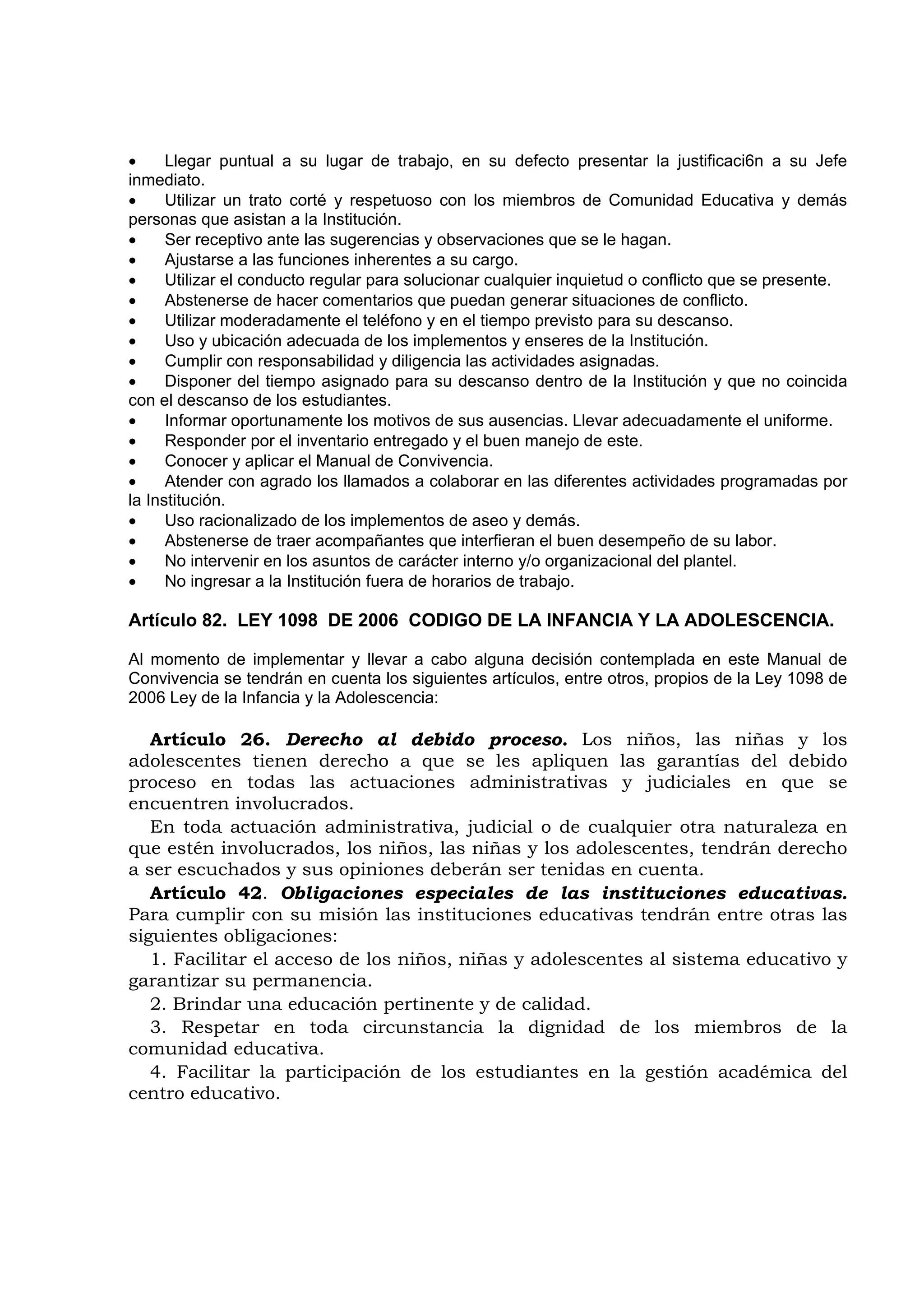 •     Llegar puntual a su lugar de trabajo, en su defecto presentar la justificaci6n a su Jefe
inmediato.
•     Utilizar un trato corté y respetuoso con los miembros de Comunidad Educativa y demás
personas que asistan a la Institución.
•     Ser receptivo ante las sugerencias y observaciones que se le hagan.
•     Ajustarse a las funciones inherentes a su cargo.
•     Utilizar el conducto regular para solucionar cualquier inquietud o conflicto que se presente.
•     Abstenerse de hacer comentarios que puedan generar situaciones de conflicto.
•     Utilizar moderadamente el teléfono y en el tiempo previsto para su descanso.
•     Uso y ubicación adecuada de los implementos y enseres de la Institución.
•     Cumplir con responsabilidad y diligencia las actividades asignadas.
•     Disponer del tiempo asignado para su descanso dentro de la Institución y que no coincida
con el descanso de los estudiantes.
•     Informar oportunamente los motivos de sus ausencias. Llevar adecuadamente el uniforme.
•     Responder por el inventario entregado y el buen manejo de este.
•     Conocer y aplicar el Manual de Convivencia.
•     Atender con agrado los llamados a colaborar en las diferentes actividades programadas por
la Institución.
•     Uso racionalizado de los implementos de aseo y demás.
•     Abstenerse de traer acompañantes que interfieran el buen desempeño de su labor.
•     No intervenir en los asuntos de carácter interno y/o organizacional del plantel.
•     No ingresar a la Institución fuera de horarios de trabajo.

Artículo 82. LEY 1098 DE 2006 CODIGO DE LA INFANCIA Y LA ADOLESCENCIA.

Al momento de implementar y llevar a cabo alguna decisión contemplada en este Manual de
Convivencia se tendrán en cuenta los siguientes artículos, entre otros, propios de la Ley 1098 de
2006 Ley de la Infancia y la Adolescencia:

   Artículo 26. Derecho al debido proceso. Los niños, las niñas y los
adolescentes tienen derecho a que se les apliquen las garantías del debido
proceso en todas las actuaciones administrativas y judiciales en que se
encuentren involucrados.
   En toda actuación administrativa, judicial o de cualquier otra naturaleza en
que estén involucrados, los niños, las niñas y los adolescentes, tendrán derecho
a ser escuchados y sus opiniones deberán ser tenidas en cuenta.
   Artículo 42. Obligaciones especiales de las instituciones educativas.
Para cumplir con su misión las instituciones educativas tendrán entre otras las
siguientes obligaciones:
   1. Facilitar el acceso de los niños, niñas y adolescentes al sistema educativo y
garantizar su permanencia.
   2. Brindar una educación pertinente y de calidad.
   3. Respetar en toda circunstancia la dignidad de los miembros de la
comunidad educativa.
   4. Facilitar la participación de los estudiantes en la gestión académica del
centro educativo.
 