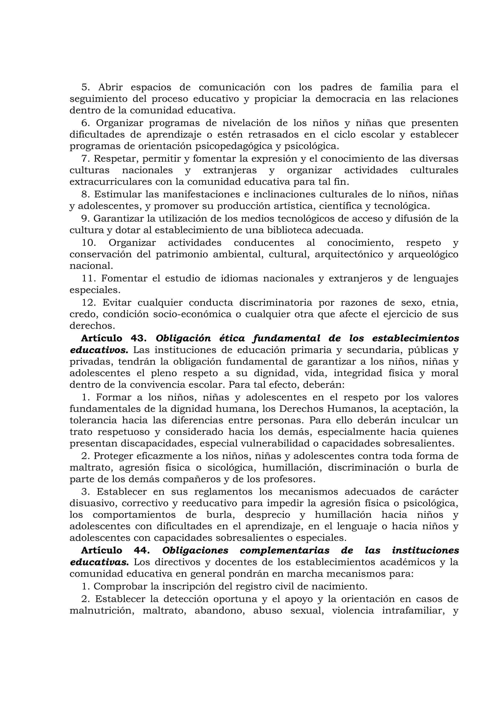 5. Abrir espacios de comunicación con los padres de familia para el
seguimiento del proceso educativo y propiciar la democracia en las relaciones
dentro de la comunidad educativa.
   6. Organizar programas de nivelación de los niños y niñas que presenten
dificultades de aprendizaje o estén retrasados en el ciclo escolar y establecer
programas de orientación psicopedagógica y psicológica.
   7. Respetar, permitir y fomentar la expresión y el conocimiento de las diversas
culturas nacionales y extranjeras y organizar actividades culturales
extracurriculares con la comunidad educativa para tal fin.
   8. Estimular las manifestaciones e inclinaciones culturales de lo niños, niñas
y adolescentes, y promover su producción artística, científica y tecnológica.
   9. Garantizar la utilización de los medios tecnológicos de acceso y difusión de la
cultura y dotar al establecimiento de una biblioteca adecuada.
   10. Organizar actividades conducentes al conocimiento, respeto y
conservación del patrimonio ambiental, cultural, arquitectónico y arqueológico
nacional.
   11. Fomentar el estudio de idiomas nacionales y extranjeros y de lenguajes
especiales.
   12. Evitar cualquier conducta discriminatoria por razones de sexo, etnia,
credo, condición socio-económica o cualquier otra que afecte el ejercicio de sus
derechos.
   Artículo 43. Obligación ética fundamental de los establecimientos
educativos. Las instituciones de educación primaria y secundaria, públicas y
privadas, tendrán la obligación fundamental de garantizar a los niños, niñas y
adolescentes el pleno respeto a su dignidad, vida, integridad física y moral
dentro de la convivencia escolar. Para tal efecto, deberán:
   1. Formar a los niños, niñas y adolescentes en el respeto por los valores
fundamentales de la dignidad humana, los Derechos Humanos, la aceptación, la
tolerancia hacia las diferencias entre personas. Para ello deberán inculcar un
trato respetuoso y considerado hacia los demás, especialmente hacia quienes
presentan discapacidades, especial vulnerabilidad o capacidades sobresalientes.
   2. Proteger eficazmente a los niños, niñas y adolescentes contra toda forma de
maltrato, agresión física o sicológica, humillación, discriminación o burla de
parte de los demás compañeros y de los profesores.
   3. Establecer en sus reglamentos los mecanismos adecuados de carácter
disuasivo, correctivo y reeducativo para impedir la agresión física o psicológica,
los comportamientos de burla, desprecio y humillación hacia niños y
adolescentes con dificultades en el aprendizaje, en el lenguaje o hacia niños y
adolescentes con capacidades sobresalientes o especiales.
   Artículo 44. Obligaciones complementarias de las instituciones
educativas. Los directivos y docentes de los establecimientos académicos y la
comunidad educativa en general pondrán en marcha mecanismos para:
   1. Comprobar la inscripción del registro civil de nacimiento.
   2. Establecer la detección oportuna y el apoyo y la orientación en casos de
malnutrición, maltrato, abandono, abuso sexual, violencia intrafamiliar, y
 
