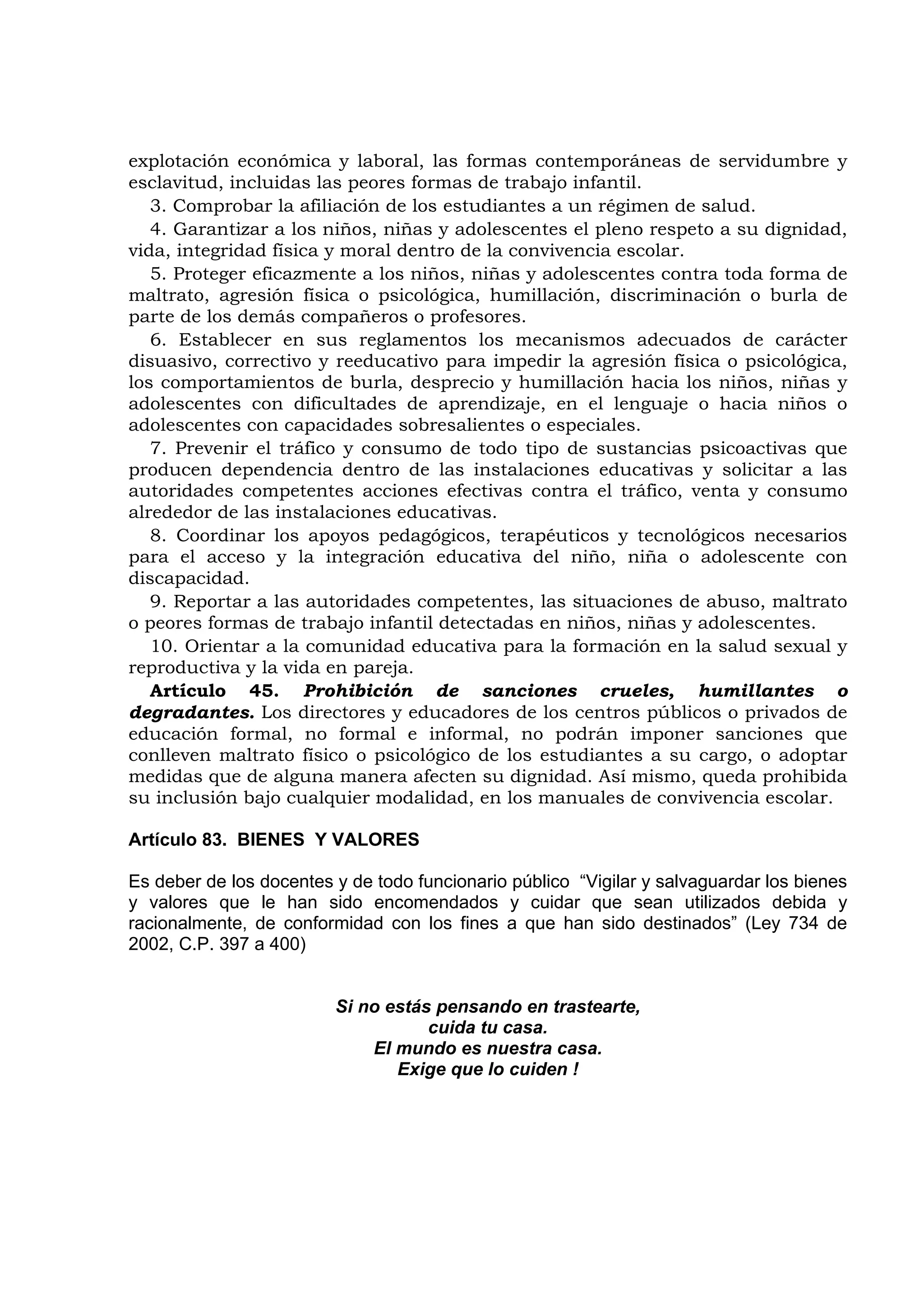 explotación económica y laboral, las formas contemporáneas de servidumbre y
esclavitud, incluidas las peores formas de trabajo infantil.
   3. Comprobar la afiliación de los estudiantes a un régimen de salud.
   4. Garantizar a los niños, niñas y adolescentes el pleno respeto a su dignidad,
vida, integridad física y moral dentro de la convivencia escolar.
   5. Proteger eficazmente a los niños, niñas y adolescentes contra toda forma de
maltrato, agresión física o psicológica, humillación, discriminación o burla de
parte de los demás compañeros o profesores.
   6. Establecer en sus reglamentos los mecanismos adecuados de carácter
disuasivo, correctivo y reeducativo para impedir la agresión física o psicológica,
los comportamientos de burla, desprecio y humillación hacia los niños, niñas y
adolescentes con dificultades de aprendizaje, en el lenguaje o hacia niños o
adolescentes con capacidades sobresalientes o especiales.
   7. Prevenir el tráfico y consumo de todo tipo de sustancias psicoactivas que
producen dependencia dentro de las instalaciones educativas y solicitar a las
autoridades competentes acciones efectivas contra el tráfico, venta y consumo
alrededor de las instalaciones educativas.
   8. Coordinar los apoyos pedagógicos, terapéuticos y tecnológicos necesarios
para el acceso y la integración educativa del niño, niña o adolescente con
discapacidad.
   9. Reportar a las autoridades competentes, las situaciones de abuso, maltrato
o peores formas de trabajo infantil detectadas en niños, niñas y adolescentes.
   10. Orientar a la comunidad educativa para la formación en la salud sexual y
reproductiva y la vida en pareja.
   Artículo 45. Prohibición de sanciones crueles, humillantes o
degradantes. Los directores y educadores de los centros públicos o privados de
educación formal, no formal e informal, no podrán imponer sanciones que
conlleven maltrato físico o psicológico de los estudiantes a su cargo, o adoptar
medidas que de alguna manera afecten su dignidad. Así mismo, queda prohibida
su inclusión bajo cualquier modalidad, en los manuales de convivencia escolar.

Artículo 83. BIENES Y VALORES

Es deber de los docentes y de todo funcionario público “Vigilar y salvaguardar los bienes
y valores que le han sido encomendados y cuidar que sean utilizados debida y
racionalmente, de conformidad con los fines a que han sido destinados” (Ley 734 de
2002, C.P. 397 a 400)


                         Si no estás pensando en trastearte,
                                    cuida tu casa.
                             El mundo es nuestra casa.
                                Exige que lo cuiden !
 