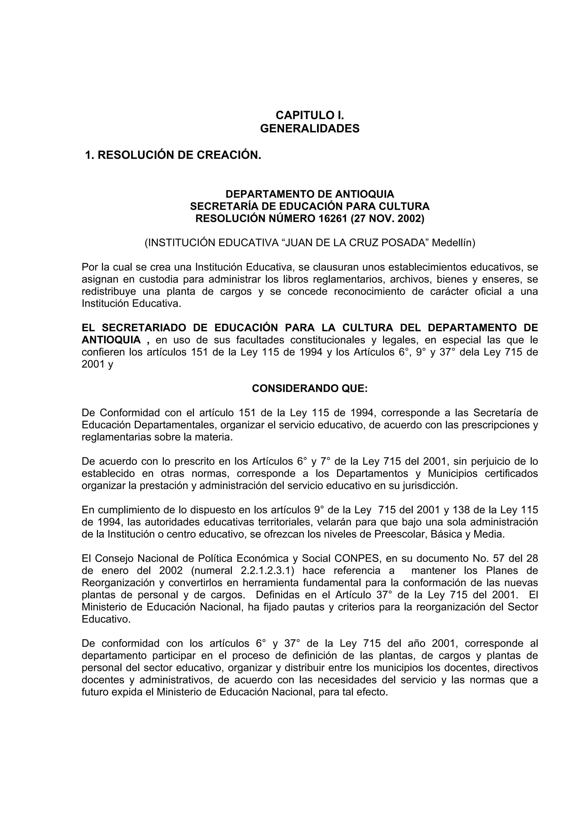 CAPITULO I.
                                      GENERALIDADES

1. RESOLUCIÓN DE CREACIÓN.


                            DEPARTAMENTO DE ANTIOQUIA
                       SECRETARÍA DE EDUCACIÓN PARA CULTURA
                        RESOLUCIÓN NÚMERO 16261 (27 NOV. 2002)

             (INSTITUCIÓN EDUCATIVA “JUAN DE LA CRUZ POSADA” Medellín)

Por la cual se crea una Institución Educativa, se clausuran unos establecimientos educativos, se
asignan en custodia para administrar los libros reglamentarios, archivos, bienes y enseres, se
redistribuye una planta de cargos y se concede reconocimiento de carácter oficial a una
Institución Educativa.

EL SECRETARIADO DE EDUCACIÓN PARA LA CULTURA DEL DEPARTAMENTO DE
ANTIOQUIA , en uso de sus facultades constitucionales y legales, en especial las que le
confieren los artículos 151 de la Ley 115 de 1994 y los Artículos 6°, 9° y 37° dela Ley 715 de
2001 y

                                    CONSIDERANDO QUE:

De Conformidad con el artículo 151 de la Ley 115 de 1994, corresponde a las Secretaría de
Educación Departamentales, organizar el servicio educativo, de acuerdo con las prescripciones y
reglamentarias sobre la materia.

De acuerdo con lo prescrito en los Artículos 6° y 7° de la Ley 715 del 2001, sin perjuicio de lo
establecido en otras normas, corresponde a los Departamentos y Municipios certificados
organizar la prestación y administración del servicio educativo en su jurisdicción.

En cumplimiento de lo dispuesto en los artículos 9° de la Ley 715 del 2001 y 138 de la Ley 115
de 1994, las autoridades educativas territoriales, velarán para que bajo una sola administración
de la Institución o centro educativo, se ofrezcan los niveles de Preescolar, Básica y Media.

El Consejo Nacional de Política Económica y Social CONPES, en su documento No. 57 del 28
de enero del 2002 (numeral 2.2.1.2.3.1) hace referencia a             mantener los Planes de
Reorganización y convertirlos en herramienta fundamental para la conformación de las nuevas
plantas de personal y de cargos. Definidas en el Artículo 37° de la Ley 715 del 2001. El
Ministerio de Educación Nacional, ha fijado pautas y criterios para la reorganización del Sector
Educativo.

De conformidad con los artículos 6° y 37° de la Ley 715 del año 2001, corresponde al
departamento participar en el proceso de definición de las plantas, de cargos y plantas de
personal del sector educativo, organizar y distribuir entre los municipios los docentes, directivos
docentes y administrativos, de acuerdo con las necesidades del servicio y las normas que a
futuro expida el Ministerio de Educación Nacional, para tal efecto.
 