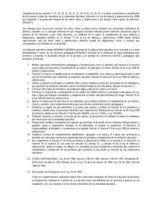 cumplimiento de los artículos 7, 15, 18, 19, 26, 28, 31, 32, 39, 41,42, 43, 44, 45 y el pleno conocimiento y socialización
de los mismos a todos los miembros de la comunidad educativa, referente a la ley de infancia y adolescencia (ley 1098)
que propende a la protección integral de los niños, niñas y adolescentes y los declara como sujetos de derechos,
(artículo 7).

Sin embargo, para el presente manual, los niños, niñas y adolescentes, también son declarados individuos de
deberes, basados en el concepto universal de que ninguna sociedad civilizada puede sobrevivir únicamente bajo la
premisa de los derechos y que estos derechos, no conlleven de la mano, el cumplimiento de unos deberes y
obligaciones, apoyados también en el artículo 15 de la ley de infancia y adolescencia (1098) donde declara
expresamente, que los niños, niñas y adolescentes, deberán cumplir las obligaciones cívicas y sociales que
correspondan a un individuo de su desarrollo.

La institución educativa colegio HOWARD GARDNER participa de la valiosa tarea educativa de la sociedad y el estado
principalmente a través de sus procesos pedagógico-formativos, haciendo de la institución un lugar privilegiado para
promover y fomentar el desarrollo integral de la persona y un ejemplo de convivencia fraterna y pedagógica que
promueve y lucha por:

    1.  Brindar educación eminentemente pedagógica y formativa para crear un ambiente que favorezca la vivencia
        sana y digna del educando y el testimonio de los valores, los principios y la moral. Artículo 42 de la ley 1098 de
        infancia y adolescencia.
    2. Practicar el respeto y la dignificación de los individuos, la solidaridad, y los valores y estima hacia todos y cada
        uno de los miembros que conforman la institución educativa. Articulo 44 numeral 4 de la ley 1098 de infancia y
        adolescencia.
    3. Valorar y respetar los principios y condición étnica, moral, religiosa y social que son propios de los individuos y
        que promueve la institución educativa, para la formación integral de los educandos. Articulo 42 numeral 12.
    4. Construir entre todos los miembros una institución digna y pilar de los valores y la moral.
    5. Promover la cooperación y participación de los padres de familia, primeros y principales educadores de sus
        hijos e hijas para integrar, acompañar y complementar la misión educativo-formativa del hogar. Artículo 39 de
        la ley 1098 de infancia y adolescencia.
    6. Aplicar el respeto por los derechos de los individuos, pero también promover el cumplimiento de sus deberes
        cívicos y sociales, como medio democrático para una efectiva convivencia social y pedagógica.
    7. Establecer y regular los procedimientos y acciones que ayuden y faciliten la solución de los problemas y
        conflictos, cuando estos se presenten, haciendo caso respectivo del debido proceso. Artículo 26 de la ley 1098
        de infancia y adolescencia. Artículo 17 del Decreto 1860/94 y la Ley 115/94 y Ley 734/2002.
    8. Estimular, promover y fomentar el rescate de los valores, la prevención y la reflexión en todos los individuos
        que hacen parte de la comunidad educativa.
    9. Proporcionar, facilitar y acompañar los espacios que permitan el desarrollo de las relaciones interpersonales y
        grupales sanas y respetuosas, basadas en la autoestima, el respeto, la autonomía, la tolerancia, la
        responsabilidad, la disciplina, el compromiso y la equidad. Articulo 41 numeral 19 de la ley 1098 de infancia y
        adolescencia.
    10. Establecer normas de comportamiento dignificantes, apegadas a la moral y el respeto que promuevan y
        permitan una adecuada convivencia organizada bajo los principios y fundamentos de la institución educativa.
    11. dar cumplimiento al artículo 41 de la ley de infancia y adolescencia (1098) en su numeral 8, el numeral 9, el
        numeral 19, el numeral 25, así como los artículos 42, articulo 43, y articulo 44 de la ley de infancia y
        adolescencia, donde se exigen, se obligan y se consolidan acciones, programas y elementos que conlleven al
        cumplimiento a satisfacción de las premisas que promueve la ley desde su mención de las instituciones
        educativas.

    12. OTRAS DISPOSICIONES: Ley 30 de 1986; Decreto 3788 de 1986; Decreto 1108 de 1994; Resolución Nº.
        03353 del 2 de julio de 1993; Artículo 24 de la Ley 115 del 8 de febrero de 1994; Ley 734 de 2002; Decreto
        1860 de 1994.

    13. De acuerdo con lo dispuesto en la Ley 115 de 1994:
         Todos los establecimientos educativos deben tener como parte integrante del Proyecto Educativo institucional,
         un Reglamento o Manual de Convivencia, el cual debe tener una definición de los derechos y deberes de los
         estudiantes y de sus relaciones con los demás estamentos de la comunidad educativa.
 