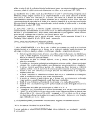 la labor formativa; la falta de rendimiento intelectual también puede llegar a tener suficiente entidad como para que la
persona sea retirada del establecimiento donde debía aprender y no lo logra por su propia causa”. (ST- 316/94).

Que “La educación ofrece un doble aspecto. Es un derecho-deber, en cuanto no solamente otorga prerrogativas a favor
del individuo, sino que comporta exigencias de cuyo cumplimiento depende en buena parte la subsistencia del derecho,
pues quien no se somete a las condiciones para su ejercicio, como sucede con el discípulo que desatiende sus
responsabilidades académicas o infringe el régimen disciplinario que se comprometió observar, queda sujeto a las
consecuencias propias de tales conductas: la pérdida de las materias o la imposición de las sanciones previstas dentro
del régimen interno de la institución, la más grave de las cuales, según la gravedad de la falta, consiste en su exclusión
del establecimiento educativo”. (ST- 519/92).

DEL DERECHO A LA DEFENSA. El estudiante, sus padres o acudientes una vez conozcan la acción correctiva, de
suspensión definitiva del establecimiento educativo tienen derecho a la defensa. Interponiendo Recurso de Reposición
ante el Rector y/o de apelación ante el Consejo Directivo dentro de los CINCO (5) días siguientes a la notificación de la
acción correctiva. Pasados los CINCO (5) días la acción correctiva queda en firme.
Todo procedimiento disciplinario tendrá el principio del debido proceso. Derecho fundamental (Artículo 29 de la
Constitución Política). Artículo 26 de la ley 1098 de infancia y adolescencia.

CAPITULO 9 DEL RECONOCIMIENTOS A LOS ESTUDIANTES
                                         (Se hará el reconocimiento en acto público)

El colegio HOWARD GARDNER, el rector, los docentes o cualquier otro organismo, de acuerdo a su competencia
otorgaran incentivos a los educandos que se distingan por su rendimiento académico, espirito investigativo, que
sobresalgan en certámenes deportivos, culturales o científicos y por antigüedad o comportamiento, tales como:
    1.  Distinción especial en las ceremonias de honores a los símbolos patrios e institucionales, esta distinción busca
        resaltar los méritos disciplinarios y/o académicos de los estudiantes que muestren espíritu de superación o se
        destacan por sus servicios .(Izadas de bandera)
    2. Representación del grupo en actividades deportivas, sociales y culturales, designación que harán los
        respectivos coordinadores.
    3. Designación para desempeñar monitorias en actividades lúdicas, deportivas, sociales, culturales o de área y/o
        asignatura. Estas se confieren a los estudiantes que se distinguen por sus méritos académicos y disciplinarios.
    4. Se otorgara excelencia académica por periodo a los educandos que hayan alcanzado un rendimiento
        académico excelente a través de una mención de honor con la cual se reconocerán los tres primeros puestos.
    5. Mención de honor a los estudiantes que se hayan destacado por el fortalecimiento de sus inteligencias
        múltiples durante el año.
    6. Al finalizar cada periodo los estudiantes que se hayan destacado por el fortalecimiento de su inteligencia
        múltiple se publicaran en el cuadro de honor de cada uno de los salones.
    7. Se premiara al estudiante del grado Undécimo que se destaque entre sus compañeros por su formación
        integral (académica y social). Otorgándole la medalla Gardnista al mejor bachiller.
    8. Medalla de honor al estudiante que haya obtenido el mejor puntaje en las pruebas del estado ICFES.
    9. Medalla de honor a los estudiantes de grado 11º que han realizado sus estudios desde grado transición en la
        institución.
    10. Mención de honor al estudiante que se apropio y vive los valores de la C.A.S.A.
    11. Exoneración del total o parte del pago de los derechos de matricula y/o: becas, parciales o matriculas de honor.
    12. PROMOCIÓN ANTICIPADA. Es el reconocimiento considerado por el Ministerio de Educación Nacional según
        el Decreto 1860 de 1994 y el decreto 1290 de 2009 y lo estipulado en el PEI del Colegio, con el fin de motivar a
        los estudiantes a realizar un manejo autónomo de su proceso de formación y alcanzar en el menor tiempo los
        logros establecidos para un área o grado.

NOTA: Los anteriores premios y reconocimientos se harán durante el año y en el acto cívico final de clausura.

CAPITULO 10 MANUAL DE NORMATIVIDAD ACADÉMICA

El consejo académico del colegio HOWARD GARDNER adopta criterios institucionales para la evaluación y promoción
de sus estudiantes.
 