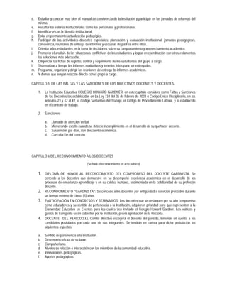 d. Estudiar y conocer muy bien el manual de convivencia de la institución y participar en las jornadas de reformas del
   mismo.
e. Resaltar los valores institucionales como los personales y profesionales.
f. Identificarse con la filosofía institucional.
g. Estar en permanente actualización pedagógica.
h. Participar de las actividades docentes especiales: planeación y evaluación institucional, jornadas pedagógicas,
   convivencia, reuniones de entrega de informes y escuelas de padres entre otros.
i. Orientar a los estudiantes en la toma de decisiones sobre su comportamiento y aprovechamiento académico.
j. Promover el análisis de las situaciones conflictivas de los estudiantes y lograr en coordinación con otros estamentos
   las soluciones más adecuadas.
k. Diligenciar las fichas de registro, control y seguimiento de los estudiantes del grupo a cargo.
l. Sistematizar a tiempo los informes evaluativos y tenerlos listos para ser entregados.
m. Programar, organizar y dirigir las reuniones de entrega de informes académicos.
n. Y demás que tengan relación directa con el grupo a cargo.

CAPITULO 5 DE LAS FALTAS Y LAS SANCIONES DE LOS DIRECTIVOS DOCENTES Y DOCENTES

     1.   La Institución Educativa COLEGIO HOWARD GARDNER, en este capítulo considera como Faltas y Sanciones
          de los Docentes las establecidas en La Ley 734 del 05 de febrero de 2002 o Código Único Disciplinario, en los
          artículos 23 y 42 al 47, el Código Sustantivo del Trabajo, el Código de Procedimiento Laboral, y lo establecido
          en el contrato de trabajo.

     2.   Sanciones:

          a.   Llamado de atención verbal.
          b.   Memorando escrito cuando se detecte incumplimiento en el desarrollo de su quehacer docente.
          c.   Suspensión por días, con descuento económico.
          d.   Cancelación del contrato.




CAPITULO 6 DEL RECONOCIMIENTO A LOS DOCENTES

                                         (Se hará el reconocimiento en acto público)

     1. DIPLOMA DE HONOR AL RECONOCIMIENTO DEL COMPROMISO DEL DOCENTE GARDNISTA. Se
          concede a los docentes que demuestre en su desempeño excelencia académica en el desarrollo de los
          procesos de enseñanza-aprendizaje y en su calidez humana, testimoniada en la cotidianidad de su profesión
          docente.
     2.   RECONOCIMIENTO "GARDNISTA": Se concede a los docentes por antigüedad o servicios prestados durante
          un tiempo mínimo de cinco (5) años.
     3.   PARTICIPACIÓN EN CONGRESOS Y SEMINARIOS: Los docentes que se destaquen por su alto compromiso
          como educadores y su sentido de pertenencia a la Institución, adquieren prioridad para que representen a la
          Comunidad Educativa en Eventos para los cuales sea invitado el Colegio Howard Gardner. Los viáticos y
          gastos de transporte serán cubiertos por la Institución, previa aprobación de la Rectoría.
     4.   DOCENTE DEL PERIODO.EL Comité directivo escogerá el docente del periodo, teniendo en cuenta a los
          candidatos postulados por cada uno de sus integrantes. Se tendrán en cuenta para dicha postulación los
          siguientes aspectos:

     a.   Sentido de pertenencia a la institución.
     b.   Desempeño eficaz de su labor.
     c.   Compañerismo.
     d.   Niveles de relación e interacción con los miembros de la comunidad educativa.
     e.   Innovaciones pedagógicas.
     f.   Aportes pedagógicos.
 
