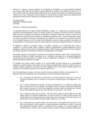 ARTÍCULO 1º. Adóptese el siguiente MANUAL DE CONVIVENCIA ESTUDIANTIL, del colegio HOWARD GARDNER
para el año de 2011 junto con sus reformas y ajustes pertinentes de acuerdo a la ley general de educación 115, el
decreto 1290 de 2009, la ley 1093 de infancia y adolescencia en los artículos concernientes a las instituciones educativas,
sentencias de la corte constitucional, y ley de garantes. El consejo directivo en pleno aprueba esta adopción previa
participación democrática de los miembros de la comunidad educativa en el presente año.

En constancia firma
ADRIANA N. PIÑEROS CALDAS
RECTORA

CAPITULO 2 MARCO DE REFERENCIA

La Comunidad Educativa del colegio HOWARD GARDNER de Bogotá, D.C. Conformado por Directivos Docentes,
Educandos, Personal Administrativo, Padres de Familia o Acudientes y Estudiantes de Preescolar, Primaria, Secundaria,
Media vocacional, el programa de Aceleración de Aprendizaje y educación especial dan a conocer a través de este
documento los servicios que presta la Institución, los requisitos para pertenecer a ella, la misión, los principios, los fines
y las normas que definen los derechos y compromisos de los estudiantes, de sus relaciones con los demás estamentos
de la Comunidad Educativa, con el fin de regular la vida institucional y alcanzar los logros y propósitos enunciados en el
PEI participando en el mejoramiento continuo de nuestra Institución y la adecuada e integral formación de los educandos.

El reglamento o manual de convivencia escolar, se consolida y pretende ser una herramienta clara concisa y
contundente, a la hora de regular, definir y establecer conductas, comportamientos y actitudes dignificantes, sanas y
pedagógicas, dentro del marco escolar de la institución educativa, dando respuesta actualizada a las enormes exigencias
de una visión educativa en Colombia, que realmente forme integralmente a los individuos.

Este manual, responde a los conceptos en consenso entre las diferentes instancias a saber: Rector, Consejo Directivo,
representante de Padres de Familia, representante de los estudiantes, representante de La Comunidad. Igualmente,
este presente manual de convivencia, se establece, para dar cumplimiento y soportado en la LEY DE INFANCIA Y
ADOLESCENCIA (Ley 1098 de Nov. de 2006)

Se consolida, éste presente manual, contando con la asesoría jurídica necesaria, además de su correspondiente
aprobación en consenso general, lo que implica, que este canon de comportamiento o manual de convivencia, debe ser
asumido, respetado y acatado por convicción y de manera obligatoria, para el sano y pleno desarrollo integral de los
educandos y de la institución en general, con el respectivo soporte de Ley.

Que el Consejo Directivo se ampara en las leyes y normas nacionales y distritales; Además, de las estipuladas en el
Manual de Convivencia Institucional y de lo Conceptuado por la Corte Constitucional cuando declara:

           Que “Al momento de matricularse una persona en un Centro Educativo celebra por ese acto un
            Contrato de Naturaleza Civil; un contrato es un acuerdo de voluntades para crear obligaciones”. (ST-
            612/92).

           Que “La Corte Constitucional ha reiterado a lo largo de la jurisprudencia, en el sentido de considerar que
            quien se matrícula en un Centro Educativo, con el objeto de ejercer el derecho Constitucional fundamental
            que lo ampara, contrae por ese mismo hecho obligaciones que debe cumplir, de tal manera que no puede
            invocar el mencionado derecho para excusar las infracciones en que incurra”. (ST- 235/97).

           Que “La Educación surge como un derecho – deber que afecta a todos los que participan en esa órbita
            cultural respecto a los derechos fundamentales, no sólo son derechos en relación a otras personas, sino
            también deberes de la misma persona para consigo misma, pues la persona no sólo debe respetar el ser
            personal del otro, sino que también ella debe respetar su propio ser”. (ST- 02/92).

           Que “La Educación sólo es posible cuando se da la convivencia y si la disciplina afecta gravemente a ésta
            última, ha de prevalecer el interés general y se puede respetando el debido proceso, separar a la persona
            del establecimiento Educativo. Además, la permanencia de la persona en el sistema educativo está
            condicionada por su concurso activo en la labor formativa; la falta de rendimiento intelectual también puede
 
