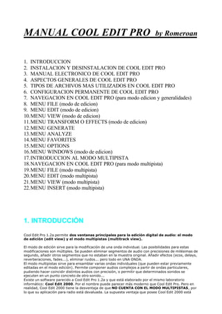 MANUAL COOL EDIT PRO by Romeroan
1. INTRODUCCION
2. INSTALACION Y DESINSTALACION DE COOL EDIT PRO
3. MANUAL ELECTRONICO DE COOL EDIT PRO
4. ASPECTOS GENERALES DE COOL EDIT PRO
5. TIPOS DE ARCHIVOS MAS UTILIZADOS EN COOL EDIT PRO
6. CONFIGURACION PERMANENTE DE COOL EDIT PRO
7. NAVEGACION EN COOL EDIT PRO (para modo edicion y generalidades)
8. MENU FILE (modo de edicion)
9. MENU EDIT (modo de edicion)
10.MENU VIEW (modo de edicion)
11.MENU TRANSFORM O EFFECTS (modo de edicion)
12.MENU GENERATE
13.MENU ANALYZE
14.MENU FAVORITES
15.MENU OPTIONS
16.MENU WINDOWS (modo de edicion)
17.INTRODUCCION AL MODO MULTIPISTA
18.NAVEGACION EN COOL EDIT PRO (para modo multipista)
19.MENU FILE (modo multipista)
20.MENU EDIT (modo multipista)
21.MENU VIEW (modo multipista)
22.MENU INSERT (modo multipista)
1. INTRODUCCIÓN
Cool Edit Pro 1.2a permite dos ventanas principales para la edición digital de audio: el modo
de edición (edit view) y el modo multipistas (multitrack view).
El modo de edición sirve para la modificación de una onda individual. Las posibilidades para estas
modificaciones son múltiples. Se pueden eliminar segmentos de audio con precisiones de milésimas de
segundo, añadir otros segmentos que no estaban en la muestra original. Añadir efectos (ecos, delays,
reverberaciones, fades...), eliminar ruidos... pero todo en UNA ONDA.
El modo multipistas sirve para ensamblar varias ondas individuales (que pueden estar previamente
editadas en el modo edición). Permite componer audios complejos a partir de ondas particulares,
pudiendo hacer coincidir distintos audios con precisión, o permitir que determinados sonidos se
ejecuten en un punto concreto de otro sonido...
Existe un software parecido a Cool Edit Pro 1.2a y que está elaborado por el mismo laboratorio
informático: Cool Edit 2000. Por el nombre puede parecer más moderno que Cool Edit Pro. Pero en
realidad, Cool Edit 2000 tiene la desventaja de que NO CUENTA CON EL MODO MULTIPISTAS, por
lo que su aplicación para radio está devaluada. La supuesta ventaja que posee Cool Edit 2000 está
 