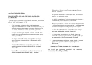 I. AUTOESTIMA GENERAL:
CONNOTACIÓN DE LOS NIVELES ALTOS DE
AUTOESTIMA:
La persona que se autoestima (Adaptados de Hamachek, Encounters
with self New York Rineharl, 1971).
- Cree firmemente en ciertos valores y principios, está
dispuesto a defenderlos aún cuando encuentre oposición y se
siente lo suficientemente seguro como para modificarlos, si
sus nuevas experiencias indican que estaba equivocado.
- Es capaz de obrar según crea más acertado, confiado en su
propio juicio, sin sentirse culpable cuando a otros les parece
mal lo que ha hecho
- No emplea demasiado tiempo preocupándose por lo que
haya ocurrido en el pasado ni por lo que le pueda ocurrir
en el futuro.
- Tiene confianza básica en la capacidad para resolver sus
propios problemas, sin dejarse acobardar por fracasos y
dificultades.
- Se considera y se siente igual a cualquier otra persona, ni
inferior ni superior, sencillamente igual y reconoce
diferencias en talentos específicos, prestigio profesional o
posición económica.
- Se considera interesante y valioso para otros, por lo menos
aquellos con quienes se asocia.
- No se deja manipular por los demás aunque está dispuesto a
colaborar si le parece apropiado y conveniente.
- Reconoce y acepta en sí mismo una variedad de sentimientos
y pulsiones tanto positivas como negativas y está dispuesta a
revelarlas a otras personas si le parece que vale la pena.
- Es capaz de disfrutar diversas actividades, como trabajar,
leer, jugar, holgazanear, caminar, charlas, etc.
- Es sensible a las necesidades de los demás, respeta las
normas de convivencia generalmente aceptadas y sabe que
no tiene derecho a divertirse a costa de los demás.
- Las personas con alta autoestima, gustan más de sí mismos
que los otros, quieren madurar, mejorar, superar sus
deficiencias.
CONNOTACIÓN PE AUTOESTIMA PROMEDIO:
Nos revela una autoestima promedio, las siguientes
características (M.E. Seligman 1972):
 