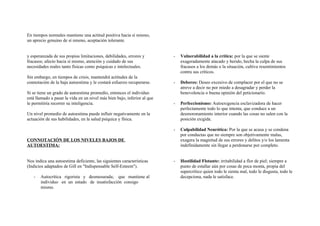 En tiempos normales mantiene una actitud positiva hacia sí mismo,
un aprecio genuino de sí mismo, aceptación tolerante.
y esperanzada de sus propias limitaciones, debilidades, errores y
fracasos; afecto hacia sí mismo, atención y cuidado de sus
necesidades reales tanto físicas como psíquicas e intelectuales.
Sin embargo, en tiempos de crisis, mantendrá actitudes de la
connotación de la baja autoestima y le costará esfuerzo recuperarse.
Si se tiene un grado de autoestima promedio, entonces el individuo
está llamado a pasar la vida en un nivel más bien bajo, inferior al que
le permitiría recorrer su inteligencia.
Un nivel promedio de autoestima puede influir negativamente en la
actuación de sus habilidades, en la salud psíquica y física.
CONNOTACIÓN DE LOS NIVELES BAJOS DE
AUTOESTIMA:
Nos indica una autoestima deficiente, las siguientes características
(Indicios adaptados de Gill en "Indispensable Self-Esteem").
- Autocrítica rigorista y desmesurada; que mantiene al
individuo en un estado de insatisfacción consigo
mismo.
- Vulnerabilidad a la crítica: por la que se siente
exageradamente atacado y herido, hecha la culpa de sus
fracasos a los demás o la situación, cultiva resentimientos
contra sus críticos.
- Deberes: Deseo excesivo de complacer por el que no se
atreve a decir no por miedo a desagradar y perder la
benevolencia o buena opinión del peticionario.
- Perfeccionismo: Autoexigencia esclavizadora de hacer
perfectamente todo lo que intenta, que conduce a un
desmoronamiento interior cuando las cosas no salen con la
posición exigida.
- Culpabilidad Neurótica: Por la que se acusa y se condena
por conductas que no siempre son objetivamente malas,
exagera la magnitud de sus errores y delitos y/o los lamenta
indefinidamente sin llegar a perdonarse por completo.
- Hostilidad Flotante: irritabilidad a flor de piel; siempre a
punto de estallar aún por cosas de poca monta, propia del
supercrítico quien todo le sienta mal, todo le disgusta, todo le
decepciona, nada le satisface.
 