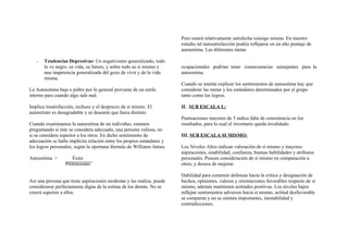 - Tendencias Depresivas: Un negativismo generalizado, todo
lo ve negro, su vida, su futuro, y sobre todo su si mismo y
una inapetencia generalizada del gozo de vivir y de la vida
misma.
La Autoestima baja o pobre por lo general proviene de un estilo
interno para cuando algo sale mal.
Implica insatisfacción, rechazo y el desprecio de sí mismo. El
autoretrato es desagradable y se desearía que fuera distinto.
Cuando examinamos la autoestima de un individuo, estamos
preguntando si éste se considera adecuado, una persona valiosa, no
si se considera superior a los otros. En dicho sentimiento de
adecuación se halla implícita relación entre los propios estándares y
los logros personales; según la oportuna fórmula de Williams James.
Autoestima = Éxito
Pretensiones
Así una persona que tiene aspiraciones modestas y las realiza, puede
considerarse perfectamente digna de la estima de los demás. No se
creerá superior a ellos.
Pero estará relativamente satisfecha consigo misma. En nuestro
estudio tal autosatisfacción podría reflejarse en un alto puntaje de
autoestima. Las diferentes metas
ocupacionales podrían tener consecuencias semejantes para la
autoestima.
Cuando se intenta explicar los sentimientos de autoestima hay que
considerar las metas y los estándares determinados por el grupo
tanto como los logros.
II. SUB ESCALA L:
Puntuaciones mayores de 5 indica falta de consistencia en los
resultados, para lo cual el inventario queda invalidado.
III. SUB ESCALA SI MISMO:
Los Niveles Altos indican valoración de sí mismo y mayores
aspiraciones, estabilidad, confianza, buenas habilidades y atributos
personales. Poseen consideración de sí mismo en comparación a
otros, y deseos de mejorar.
Habilidad para construir defensas hacia la crítica y designación de
hechos, opiniones, valores y orientaciones favorables respecto de sí
mismo, además mantienen actitudes positivas. Los niveles bajos
reflejan sentimientos adversos hacia sí mismo, actitud desfavorable
se comparan y no se sienten importantes, inestabilidad y
contradicciones.
 