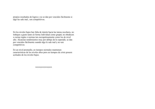 propios resultados de logros y no se dan por vencidos fácilmente si
algo les sale mal., son competitivos.
En los niveles bajos hay falta de interés hacia las tareas escolares, no
trabajan a gusto tanto en forma individual como grupal, no obedecen
a ciertas reglas o normas tan escrupulosamente como los de nivel
alto. Alcanzan rendimientos muy por debajo de lo esperado, se dan
por vencidos fácilmente cuando algo le sale mal y no son
competitivos.
En un nivel promedio, en tiempos normales mantienen
características de los niveles altos pero en tiempos de crisis poseen
actitudes de los niveles bajos.
***************
 