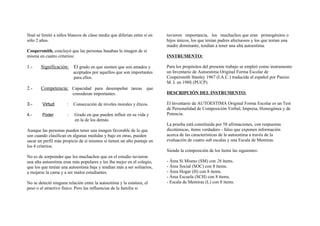 final se limitó a niños blancos de clase media que diferían entre sí en
sólo 2 años.
Coopersmith, concluyó que las personas basaban la imagen de sí
misma en cuatro criterios:
1.- Significación: El grado en que sienten que son amados y
aceptados por aquellos que son importantes
para ellos.
2.- Competencia: Capacidad para desempeñar tareas que
consideran importantes.
3.- Virtud : Consecución de niveles morales y éticos.
4.- Poder : Grado en que pueden influir en su vida y
en la de los demás.
Aunque las personas pueden tener una imagen favorable de lo que
son cuando clasifican en algunas medidas y bajo en otras, pueden
sacar un perfil más propicio de sí mismos si tienen un alto puntaje en
los 4 criterios.
No es de sorprender que los muchachos que en el estudio tuvieron
una alta autoestima eran más populares y les iba mejor en el colegio,
que los que tenían una autoestima baja y tendían más a ser solitarios,
a mojarse la cama y a ser malos estudiantes.
No se detectó ninguna relación entre la autoestima y la estatura, el
peso o el atractivo físico. Pero las influencias de la familia si
tuvieron importancia, los muchachos que eran primogénitos o
hijos únicos, los que tenían padres afectuosos y los que tenían una
madre dominante, tendían a tener una alta autoestima.
INSTRUMENTO:
Para los propósitos del presente trabajo se empleó como instrumento
un Inventario de Autoestima Original Forma Escolar de
Coopersmith Stanley 1967 (I.A.C.) traducida al español por Panizo
M. I. en 198S (PUCP).
DESCRIPCIÓN DEL INSTRUMENTO:
El Inventario de AUTOESTIMA Original Forma Escolar es un Test
de Personalidad de Composición Verbal, Impresa, Homogénea y de
Potencia.
La prueba está constituida por 58 afirmaciones, con respuestas
dicotémicas, ítems verdadero - falso que exponen información
acerca de las características de la autoestima a través de la
evaluación de cuatro sub escalas y una Escala de Mentiras.
Siendo la composición de los ítems las siguientes:
- Área Sí Mismo (SM) con 26 ítems.
- Área Social (SOC) con 8 ítems.
- Área Hogar (H) con 8 ítems.
- Área Escuela (SCH) con 8 ítems.
- Escala de Mentiras (L) con 8 ítems.
 
