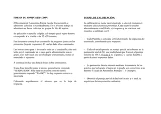 FORMA DE ADMINISTRACIÓN:
El Inventario de Autoestima Forma Escolar Coopersmith se
administra colectiva o individualmente. En el presente trabajo se
administró en forma colectiva, en grupos de 30 a 40 sujetos.
Su aplicación es sencilla y rápida y el tiempo que el sujeto demora
en responder a la prueba es de 15 a 20 minutos.
Este inventario consta de un cuadernillo de preguntas junto con los
protocolos (hoja de respuestas). El cual es dado a los examinados.
Las instrucciones para el inventario están en el cuadernillo, éste será
leído por el examinador en el caso que la administración sea en
grupo, si es individual sólo será leído por el examinado, siendo el
enunciado el siguiente:
A continuación hay una lista de frases sobre sentimientos.
Si una frase describe como te sientes generalmente .responde
"VERDADERO". Si la frase no describe como te sientes
generalmente responde "FALSO". No hay respuesta correcta o
incorrecta.
Colocando seguidamente el número que en la hoja de
respuesta.
FORMA DE CALIFICACIÓN:
La calificación se puede hacer siguiendo la clave de respuesta ó
mediante cinco plantillas perforadas. Cada reactivo resuelto
adecuadamente es calificado por un punto y los reactivos mal
resueltos se califican con 0.
- Cada Plantilla es colocada sobre el protocolo de respuestas del
examinado, coordinando cada respuesta.
- Cada sub escala permite un puntaje parcial para obtener así la
puntuación total de 50; que multiplicado por 2 nos dá el puntaje
máximo de 100. La Escala L no se puntúa, la cual es dudable a.
partir de cinco respuestas dadas.
- La puntuación directa obtenida mediante la sumatoria de los
aciertos que ha logrado el sujeto en la prueba son convertidos a un
Baremo ó Escala en Percentiles, Puntajes T, ó Eneatipos.
- Obtenido el puntaje parcial de las Sub Escalas y el total, se
seguirá con la interpretación cualitativa.
 