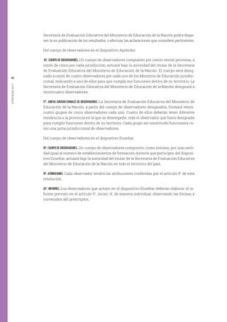 APRENDER2017
46
Secretaría de Evaluación Educativa del Ministerio de Educación de la Nación podrá dispo-
ner la no publicación de los resultados, o efectuar las aclaraciones que considere pertinentes.
Del cuerpo de observadores en el dispositivo Aprender.
16°. CUERPO DE OBSERVADORES. Un cuerpo de observadores compuesto por ciento veinte personas, a
razón de cinco por cada jurisdicción, actuará bajo la autoridad del titular de la Secretaría
de Evaluación Educativa del Ministerio de Educación de la Nación. El cuerpo será desig-
nado a razón de cuatro observadores por cada uno de los Ministros de Educación jurisdic-
cional, indicando a uno de ellos para que cumpla sus funciones dentro de su territorio. La
Secretaría de Evaluación Educativa del Ministerio de Educación de la Nación designará a
veinticuatro observadores.
17°. JUNTAS JURISDICCIONALES DE OBSERVADORES. La Secretaría de Evaluación Educativa del Ministerio de
Educación de la Nación, a partir del cuerpo de observadores designados, formará veinti-
cuatro grupos de cinco observadores cada uno. Cuatro de ellos deberán tener diferente
residencia a la provincia en la que se desempeñe, más el observador que fuera designado
para cumplir funciones dentro de su territorio. Cada grupo así constituido funcionará co-
mo una junta jurisdiccional de observadores.
Del cuerpo de observadores en el dispositivo Enseñar.
18°. CUERPO DE OBSERVADORES. Un cuerpo de observadores compuesto, como mínimo, por una canti-
dad igual al número de establecimientos de formación docente que participen del disposi-
tivo Enseñar, actuará bajo la autoridad del titular de la Secretaría de Evaluación Educativa
del Ministerio de Educación de la Nación en todo el territorio del país.
19°. ATRIBUCIONES. Cada observador tendrá las atribuciones conferidas por el artículo 5° de esta
resolución.
20°. INFORMES. Los observadores que actúen en el dispositivo Enseñar deberán elaborar el in-
forme previsto en el artículo 5°, inciso ‘d’, de manera individual, observando las formas y
contenidos allí prescriptos.
 