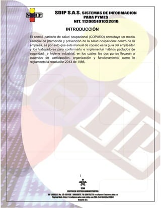 INTRODUCCIÓN
El comité paritario de salud ocupacional (COPASO) constituye un medio
esencial de promoción y prevención de la salud ocupacional dentro de la
empresa, es por esto que este manual de copaso es la guía del empleador
y los trabajadores para conformarlo e implementar hábitos pactados de
seguridad e higiene industrial, en los cuales las dos partes llegarán a
acuerdos de participación, organización y funcionamiento como lo
reglamenta la resolución 2013 de 1986.

1

 
