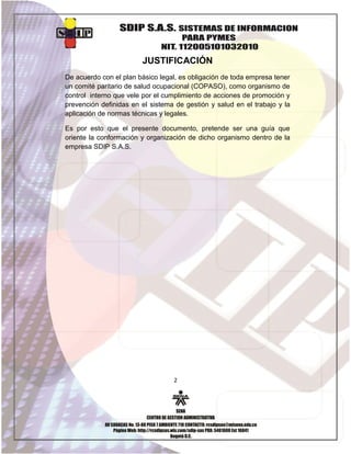 JUSTIFICACIÓN
De acuerdo con el plan básico legal, es obligación de toda empresa tener
un comité paritario de salud ocupacional (COPASO), como organismo de
control interno que vele por el cumplimiento de acciones de promoción y
prevención definidas en el sistema de gestión y salud en el trabajo y la
aplicación de normas técnicas y legales.
Es por esto que el presente documento, pretende ser una guía que
oriente la conformación y organización de dicho organismo dentro de la
empresa SDIP S.A.S.

2

 