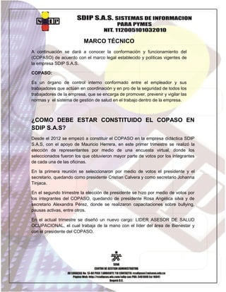 MARCO TÉCNICO
A continuación se dará a conocer la conformación y funcionamiento del
(COPASO) de acuerdo con el marco legal establecido y políticas vigentes de
la empresa SDIP S.A.S.
COPASO:
Es un órgano de control interno conformado entre el empleador y sus
trabajadores que actúan en coordinación y en pro de la seguridad de todos los
trabajadores de la empresa, que se encarga de promover, prevenir y vigilar las
normas y el sistema de gestión de salud en el trabajo dentro de la empresa.

¿COMO DEBE ESTAR CONSTITUIDO EL COPASO EN
SDIP S.A.S?
Desde el 2012 se empezó a constituir el COPASO en la empresa didáctica SDIP
S.A.S, con el apoyo de Mauricio Herrera, en este primer trimestre se realizó la
elección de representantes por medio de una encuesta virtual, donde los
seleccionados fueron los que obtuvieron mayor parte de votos por los integrantes
de cada una de las oficinas.
En la primera reunión se seleccionaron por medio de votos el presidente y el
secretario, quedando como presidente Cristian Calvera y como secretario Johanna
Tinjaca.
En el segundo trimestre la elección de presidente se hizo por medio de votos por
los integrantes del COPASO, quedando de presidente Rosa Angélica silva y de
secretario Alexandra Pérez, donde se realizaron capacitaciones sobre bullying,
pausas activas, entre otros.
En el actual trimestre se diseñó un nuevo cargo: LIDER ASESOR DE SALUD
OCUPACIONAL, el cual trabaja de la mano con el líder del área de Bienestar y
con el presidente del COPASO.

6

 