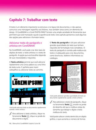 96 | Manual do CorelDRAW Graphics Suite X6
Capítulo 7: Trabalhar com texto
O texto é um elemento importante na estrutura e no layout de documentos; e não apenas
comunica uma mensagem específica aos leitores, mas também serve como um elemento de
design. O CorelDRAW e o Corel PHOTO-PAINT fornece uma ampla variedade de ferramentas que
permitem que você manipule e ajuste a aparência do texto. Este capítulo apresenta a você algumas
das opções para adicionar e formatar textos.
Adicionar texto de parágrafo e
artístico em CorelDRAW
No CorelDRAW, você pode criar dois tipos de
objetos de texto: o texto artístico e o texto de
parágrafo. A opção que você escolher depende
de suas necessidades e requisitos.
O Texto artístico permite que você adicione
rapidamente uma única palavra ou uma linha
de texto curta. É perfeito para inserir
cabeçalhos ou adicionar texto ao caminho.
Você pode adicionar texto ao documentos rapidamente
usando o texto artístico.
Para adicionar o texto artístico, clique na
ferramenta Texto , clique na janela do
documento e digite.
O Texto do parágrafo é útil para adicionar
grandes quantidades de texto que tenham
requisitos de formatação mais complexas. O
texto do parágrafo é contido pela moldura do
texto e é adequado para criar documentos,
como brochuras, boletins informativos ou
catálogos.
Você pode adicionar grandes quantidades de texto ao
documento rapidamente usando o texto artístico.
Para adicionar o texto de parágrafo, clique
na ferramenta Texto , arraste na janela
de desenho até que a moldura esteja do
tamanho que desejar e digite o texto
moldura do texto.
Você pode colocar o texto dentro de um objeto
gráfico, o que aumenta o número de formas
 