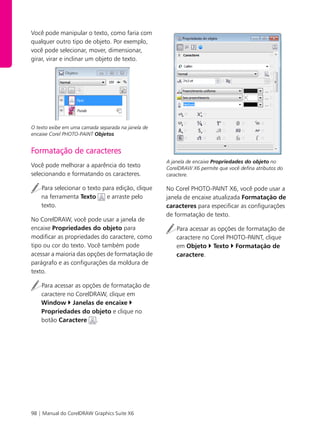 98 | Manual do CorelDRAW Graphics Suite X6
Você pode manipular o texto, como faria com
qualquer outro tipo de objeto. Por exemplo,
você pode selecionar, mover, dimensionar,
girar, virar e inclinar um objeto de texto.
O texto exibe em uma camada separada na janela de
encaixe Corel PHOTO-PAINT Objetos
Formatação de caracteres
Você pode melhorar a aparência do texto
selecionando e formatando os caracteres.
Para selecionar o texto para edição, clique
na ferramenta Texto e arraste pelo
texto.
No CorelDRAW, você pode usar a janela de
encaixe Propriedades do objeto para
modificar as propriedades do caractere, como
tipo ou cor do texto. Você também pode
acessar a maioria das opções de formatação de
parágrafo e as configurações da moldura de
texto.
Para acessar as opções de formatação de
caractere no CorelDRAW, clique em
Window Janelas de encaixe
Propriedades do objeto e clique no
botão Caractere .
A janela de encaixe Propriedades do objeto no
CorelDRAW X6 permite que você defina atributos do
caractere.
No Corel PHOTO-PAINT X6, você pode usar a
janela de encaixe atualizada Formatação de
caracteres para especificar as configurações
de formatação de texto.
Para acessar as opções de formatação de
caractere no Corel PHOTO-PAINT, clique
em Objeto Texto Formatação de
caractere.
 