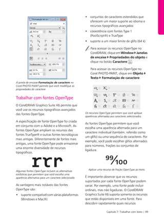 Capítulo 7: Trabalhar com texto | 99
A janela de encaixe Formatação de caractere no
Corel PHOTO-PAINT permite que você modifique as
propriedades do caractere.
Trabalhar com fontes OpenType
O CorelDRAW Graphics Suite X6 permite que
você use os recursos tipográficos avançados
das fontes OpenType.
A especificação de fonte OpenType foi criada
em conjunto com o Adobe e a Microsoft. As
fontes OpenType ampliam os recursos das
fontes TrueType® e outras fontes tecnológicas
mais antigas. Diferentemente de fontes mais
antigas, uma fonte OpenType pode armazenar
uma enorme diversidade de recursos
tipográficos.
Algumas fontes OpenType incluem as alternativas
estilísticas que permitem que você escolha uma
aparência alternativa para um caractere selecionado.
As vantagens mais notáveis das fontes
OpenType são:
• suporte compatível com várias plataformas
(Windows e Mac®)
• conjuntos de caracteres estendidos que
oferecem um maior suporte ao idioma e
recursos tipográficos avançados
• coexistência com fontes Type 1
(PostScript®) e TrueType
• suporte a um maior limite de glifo (64 k)
Para acessar os recursos OpenType no
CorelDRAW, clique em Window Janelas
de encaixe Propriedades do objeto e
clique no botão Caractere .
Para acessar os recursos OpenType no
Corel PHOTO-PAINT, clique em Objeto
Texto Formatação de caractere.
Os recursos OpenType permitem que você aplique
aparências alternadas aos caracteres selecionados.
As fontes OpenType permitem que você
escolha uma aparência alternada para um
caractere individual (também. referido como
um glifo) ou uma sequência de caracteres. Por
exemplo, você pode escolher glifos alternados
para números, frações ou conjuntos de
ligadura.
Aplicar uma recurso de fração OpenType ao texto
É importante observar que os recursos
suportados por cada fonte OpenType podem
variar. Por exemplo, uma fonte pode incluir
ordinais, mas não ligaduras. O CorelDRAW
Graphics Suite X6 suporta somente os recursos
que estão disponíveis em uma fonte. Para
descobrir rapidamente quais recursos
 