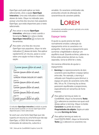 100 | Manual do CorelDRAW Graphics Suite X6
OpenType você pode aplicar ao texto
selecionando, ative a opção OpenType
interativo. Uma seta indicadora é exibida
abaixo do texto. Clique no indicador para
acessar uma lista dos recursos mais populares
OpenType, que estão disponíveis para o texto
selecionado.
Para ativar o recurso OpenType
interativo, selecione o texto usando a
ferramenta Texto e ative o botão
OpenType interativo na barra de
ferramentas.
Para exibir uma lista dos recursos
OpenType mais populares, clique na seta
indicadora abaixo do texto. Para aplicar
rapidamente um recurso, passe o cursor
sobre uma opção na lista e clique na
opção.
O indicador OpenType interativo é exibido na janela
do documento quando um recurso OpenType estiver
disponível para o texto selecionado.
Se você usar uma fonte OpenType que não
suporta um recurso ou uma fonte que não seja
OpenType, o CDGS X6 fornece versões
sintetizadas de sobrescrito, subscrito e
versalete. Os caracteres sintetizados são
produzidos através da alteração das
características do caractere padrão.
Os caracteres vermelhos possuem aplicada uma versão
sintetizada de versalete.
Espaçar texto
O ajuste ou ajuste preciso do texto
normalmente envolve a alteração do
espaçamento entre os caracteres e os
parágrafos. Você ajusta o espaçamento para
aumentar a legibilidade e alcançar um
equilíbrio visual. Quando as letras, palavras ou
linhas estão próximas demais ou muito
separadas, torna-se difícil ler o texto.
Há maneiras diferentes de ajustar o
espaçamento:
• Kerning é o reposicionamento de dois
caracteres para equilibrar o espaço óptico
entre eles. Por exemplo, o kerning é
utilizado com frequência para diminuir o
espaço em pares de caracteres como AW,
WA, VA ou TA. O kerning faz as letras
parecerem equilibradas e proporcionais,
especialmente em tamanhos de fonte
maiores.
Para aplicar kerning ao texto no
CorelDRAW, clique na ferramenta Texto
e selecione os caracteres nos quais você
deseja aplicar o kerning. Clique no botão
Caractere na janela de encaixe
Propriedades do objeto. Digite um valor
na caixa Kerning da faixa.
Para aplicar kerning ao texto no
Corel PHOTO-PAINT, clique na ferramenta
Texto e selecione os caracteres nos
 