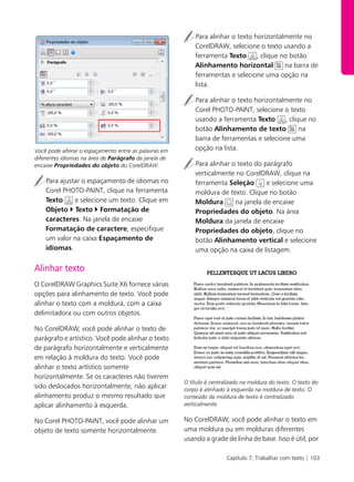 Capítulo 7: Trabalhar com texto | 103
Você pode alterar o espaçamento entre as palavras em
diferentes idiomas na área de Parágrafo da janela de
encaixe Propriedades do objeto do CorelDRAW.
Para ajustar o espaçamento de idiomas no
Corel PHOTO-PAINT, clique na ferramenta
Texto e selecione um texto. Clique em
Objeto Texto Formatação de
caracteres. Na janela de encaixe
Formatação de caractere, especifique
um valor na caixa Espaçamento de
idiomas.
Alinhar texto
O CorelDRAW Graphics Suite X6 fornece várias
opções para alinhamento de texto. Você pode
alinhar o texto com a moldura, com a caixa
delimitadora ou com outros objetos.
No CorelDRAW, você pode alinhar o texto de
parágrafo e artístico. Você pode alinhar o texto
de parágrafo horizontalmente e verticalmente
em relação à moldura do texto. Você pode
alinhar o texto artístico somente
horizontalmente. Se os caracteres não tiverem
sido deslocados horizontalmente, não aplicar
alinhamento produz o mesmo resultado que
aplicar alinhamento à esquerda.
No Corel PHOTO-PAINT, você pode alinhar um
objeto de texto somente horizontalmente.
Para alinhar o texto horizontalmente no
CorelDRAW, selecione o texto usando a
ferramenta Texto , clique no botão
Alinhamento horizontal na barra de
ferramentas e selecione uma opção na
lista.
Para alinhar o texto horizontalmente no
Corel PHOTO-PAINT, selecione o texto
usando a ferramenta Texto , clique no
botão Alinhamento de texto na
barra de ferramentas e selecione uma
opção na lista.
Para alinhar o texto do parágrafo
verticalmente no CorelDRAW, clique na
ferramenta Seleção e selecione uma
moldura de texto. Clique no botão
Moldura na janela de encaixe
Propriedades do objeto. Na área
Moldura da janela de encaixe
Propriedades do objeto, clique no
botão Alinhamento vertical e selecione
uma opção na caixa de listagem.
O título é centralizado na moldura do texto. O texto do
corpo é alinhado à esquerda na moldura de texto. O
conteúdo da moldura de texto é centralizado
verticalmente.
No CorelDRAW, você pode alinhar o texto em
uma moldura ou em molduras diferentes
usando a grade de linha de base. Isso é útil, por
 