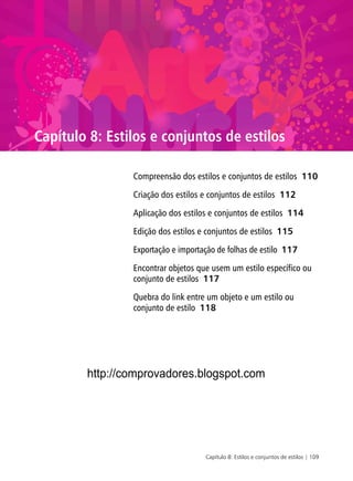 Capítulo 8: Estilos e conjuntos de estilos | 109
Capítulo 8: Estilos e conjuntos de estilos
Compreensão dos estilos e conjuntos de estilos 110
Criação dos estilos e conjuntos de estilos 112
Aplicação dos estilos e conjuntos de estilos 114
Edição dos estilos e conjuntos de estilos 115
Exportação e importação de folhas de estilo 117
Encontrar objetos que usem um estilo específico ou
conjunto de estilos 117
Quebra do link entre um objeto e um estilo ou
conjunto de estilo 118
http://comprovadores.blogspot.com
 