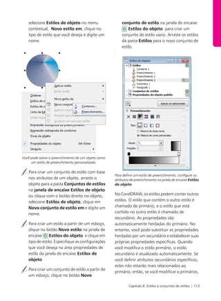 Capítulo 8: Estilos e conjuntos de estilos | 113
selecione Estilos de objeto no menu
contextual, Novo estilo em, clique no
tipo de estilo que você deseja e digite um
nome.
Você pode salvar o preenchimento de um objeto como
um estilo de preenchimento personalizado.
Para criar um conjunto de estilo com base
nos atributos de um objeto, arraste o
objeto para a pasta Conjuntos de estilos
na janela de encaixe Estilos de objeto
ou clique com o botão direito no objeto,
selecione Estilos de objeto, clique em
Novo conjunto de estilo em e digite um
nome.
Para criar um estilo a partir de um esboço,
clique no botão Novo estilo na janela de
encaixe Estilos do objeto e clique em
tipo de estilo. Especifique as configurações
que você deseja na área propriedades de
estilo da janela de encaixe Estilos de
objeto
Para criar um conjunto de estilo a partir de
um esboço, clique no botão Novo
conjunto de estilo na janela de encaixe
Estilos do objeto para criar um
conjunto de estilo vazio. Arraste os estilos
da pasta Estilos para o novo conjunto de
estilo.
d
Para definir um estilo de preenchimento, configure os
atributos de preenchimento na janela de encaixe Estilos
do objeto.
No CorelDRAW, os estilos podem conter outros
estilos. O estilo que contém o outro estilo é
chamado de primário, e o estilo que está
contido no outro estilo é chamado de
secundário. As propriedades são
automaticamente herdadas do primário. No
entanto, você pode substituir as propriedades
herdadas por um secundário e estabelecer suas
próprias propriedades específicas. Quando
você modifica o estilo primário, o estilo
secundário é atualizado automaticamente. Se
você definir atributos secundários específicos,
estes não estarão mais relacionados ao
primário; então, se você modificar o primários,
 