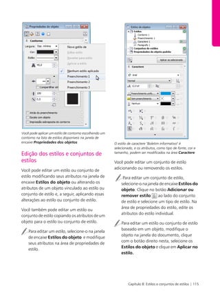 Capítulo 8: Estilos e conjuntos de estilos | 115
Você pode aplicar um estilo de contorno escolhendo um
contorno na lista de estilos disponíveis na janela de
encaixe Propriedades dos objetos
Edição dos estilos e conjuntos de
estilos
Você pode editar um estilo ou conjunto de
estilo modificando seus atributos na janela de
encaixe Estilos do objeto ou alterando os
atributos de um objeto vinculado ao estilo ou
conjunto de estilo e, a seguir, aplicando essas
alterações ao estilo ou conjunto de estilo.
Você também pode editar um estilo ou
conjunto de estilo copiando os atributos de um
objeto para o estilo ou conjunto de estilo.
Para editar um estilo, selecione-o na janela
de encaixe Estilos do objeto e modifique
seus atributos na área de propriedades de
estilo.
O estilo de caractere "Boletim informativo" é
selecionado, e os atributos, como tipo de fonte, cor e
tamanho, podem ser modificados na área Caractere
Você pode editar um conjunto de estilo
adicionando ou removendo os estilos.
Para editar um conjunto de estilo,
selecione-o na janela de encaixe Estilos do
objeto. Clique no botão Adicionar ou
remover estilo ao lado do conjunto
de estilo e selecione um tipo de estilo. Na
área de propriedades do estilo, edite os
atributos do estilo individual.
Para editar um estilo ou conjunto de estilo
baseado em um objeto, modifique o
objeto na janela do documento, clique
com o botão direito nesta, selecione os
Estilos do objeto e clique em Aplicar no
estilo.
 