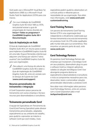8 | Manual do CorelDRAW Graphics Suite X6
Você pode usar o Microsoft® Visual Basic for
Applications (VBA) ou o Microsoft Visual
Studio Tools for Applications (VSTA) para criar
macros.
Se a sua instalação do CorelDRAW
Graphics Suite X6 incluir VBA ou VSTA,
será possível acessar o guia de
programação de macros clicando em
Iniciar Todos os programas
CorelDRAW Graphics Suite X6
Documentação.
Guia de Implantação em Rede
O Guia de Implantação do CorelDRAW
Graphics Suite X6 é um recurso passo a passo
para implantar o CorelDRAW Graphics Suite X6
em uma rede. O guia é fornecido a clientes que
adquirem uma licença por volume (“vários
usuários”) do CorelDRAW Graphics Suite X6
para suas organizações.
Para adquirir uma licença de volume do
CorelDRAW Graphics Suite X6 e obter o
Guia de Implantação do CorelDRAW
Graphics Suite X6, entre em contato com
os Serviços de Suporte da Corel
(www.corel.com/support).
Recursos personalizados de
treinamento e integração
A Corel Corporation possui parcerias de
treinamento com outras empresas e fornece
recursos para desenvolvedores e consultores.
Treinamento personalizado Corel
A equipe de Especialistas em Treinamento da
Corel (Corel Training Specialists) pode oferecer
treinamentos personalizados, adaptados
especialmente ao seu ambiente de trabalho,
para ajudá-lo a aproveitar ao máximo o
software Corel que você instalou. Esses
especialistas podem ajudá-lo a desenvolver um
currículo prático e relevante para as
necessidades de sua organização. Para obter
mais informações, visite www.corel.com/
customizedtraining.
Corel Training Partners
Um parceiro de treinamento Corel Training
Partner (CTP) é uma organização local
independente e oficialmente credenciada que
fornece treinamento e recursos de treinamento
em produtos Corel. Os CTPs estão espalhados
pelo mundo todo para sua conveniência. Para
encontrar um parceiro perto de você, visite
www.corel.com.
Corel Technology Partners
Os parceiros Corel Technology Partners são
empresas que incorporam a tecnologia Corel
em seus produtos, desenvolvem plug-ins para
o software Corel ou integram aplicativos
isolados às soluções tecnológicas Corel. Esse
abrangente programa destina-se
especialmente a desenvolvedores e consultores
e inclui os componentes necessários para criar,
desenvolver, testar e comercializar soluções
personalizadas relacionadas a produtos Corel.
Para obter mais informações sobre parceiros
Corel Technology Partners, entre em contato
com a Corel Corporation pelo e-mail
techpartner@corel.com.
 
