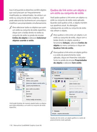 118 | Manual do CorelDRAW Graphics Suite X6
Isso é útil quando os desenhos contêm objetos
que você precisam ser frequentemente
modificados ou redesenhados. Ao atribuir um
estilo ou conjunto de estilo a objetos, você
pode selecioná-los facilmente em uma etapa e
modificar suas propriedades simultaneamente.
Para selecionar todos os objetos que usam
um estilo ou conjunto de estilo específico,
clique com o botão direito no estilo ou
conjunto de estilo na janela de encaixe
Estilos do objeto e selecione Selecionar
objetos usando o estilo.
Você pode localizar de maneira rápida todos os objetos
que estão atribuídos a um estilo ou conjunto de estilo
específico.
Quebra do link entre um objeto e
um estilo ou conjunto de estilo
Você pode quebrar o link entre um objeto e o
estilo ou conjunto de estilo neste aplicado.
Quando você quebra o link, o objeto mantém
sua aparência atual. As alterações
subsequentes ao estilo ou conjunto de estilo
não afetam o objeto.
Para quebrar o link entre um objeto e um
estilo ou conjunto de estilo, clique com o
botão direito no objeto usando a
ferramenta Seleção, selecione Estilos do
objeto no menu contextua e clique em
Quebrar link do estilo.
Para quebrar o link entre um objeto gráfico
e o estilo de preenchimento neste
aplicado, clique em Preencher indicador
fonte na janela de encaixe Propriedades
do objeto e selecione Sem estilo.
Quebra do link entre um objeto gráfico e o estilo de
preenchimento neste aplicado
 