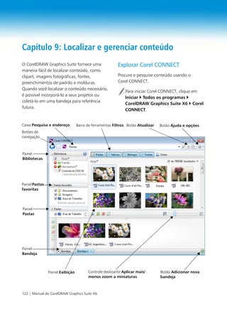122 | Manual do CorelDRAW Graphics Suite X6
Capítulo 9: Localizar e gerenciar conteúdo
O CorelDRAW Graphics Suite fornece uma
maneira fácil de localizar conteúdo, como
clipart, imagens fotográficas, fontes,
preenchimentos de padrão e molduras.
Quando você localizar o conteúdo necessário,
é possível incorporá-lo a seus projetos ou
coletá-lo em uma bandeja para referência
futura.
Explorar Corel CONNECT
Procure e pesquise conteúdo usando o
Corel CONNECT.
Para iniciar Corel CONNECT, clique em
Iniciar Todos os programas
CorelDRAW Graphics Suite X6 Corel
CONNECT.
Botões de
navegação
Caixa Pesquisa e endereço
Painel
Bandeja
Controle deslizante Aplicar mais/
menos zoom a miniaturas
PainelPastas
favoritas
Painel
Bibliotecas
Painel
Pastas
Barra de ferramentas Filtros Botão Atualizar
Painel Exibição
Botão Ajuda e opções
Botão Adicionar nova
bandeja
 