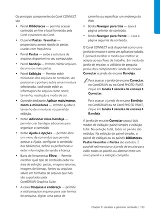 Chapter 9: Localizar e gerenciar conteúdo | 123
Os principais componentes do Corel CONNECT
são
• Painel Bibliotecas — permite acessar
conteúdo on-line e local fornecido pela
Corel e parceiros da Corel.
• O painel Pastas favoritas —
proporciona acesso rápido às pastas
usadas com frequência
• Painel Pastas — exibe a estrutura de
arquivos disponível no seu computador.
• Painel Bandeja — Permite coletar arquivos
de uma ou mais pastas.
• Painel Exibição — Permite exibir
miniaturas dos arquivos de conteúdo. Ao
posicionar o ponteiro sobre uma miniatura
selecionada, você pode exibir as
informações do arquivo como nome,
tamanho, resolução e modo de cor.
• Controle deslizante Aplicar mais/menos
zoom a miniaturas — Permite ajustar o
tamanho de miniaturas no painel de
exibição.
• Botão Adicionar nova bandeja —
permite criar bandejas adicionais para
organizar o conteúdo
• Botão Ajuda e opções — permite abrir
um menu de comandos que permite
acessar a Ajuda, configurar o conteúdo
das bibliotecas, definir as preferências e
exibir informações de versão e licença
• Barra de ferramentas Filtro — Permite
escolher qual tipo de conteúdo exibir na
área de exibição: pastas, imagens vetoriais,
imagens de bitmap, fontes ou arquivos
salvos em formatos de arquivo que não
são suportados pela
CorelDRAW Graphics Suite.
• A caixa Pesquisa e endereço — permite
a você pesquisar arquivos para usar termos
de pesquisa, digitar uma pasta de
caminho ou especificar um endereço da
Web
• Botão Navegar para trás — Leva à
página anterior de conteúdo.
• Botão Navegar para frente — Leva à
página seguinte de conteúdo.
O Corel CONNECT está disponível como uma
janela de encaixe e como um aplicativo isolado.
É possível escolher o modo que melhor se
adapta ao seu fluxo de trabalho. Em modo de
janela de encaixe, o utilitário de pesquisa
possui dois componentes: Janela de encaixe
Conectar e janela de encaixe Bandeja.
Para acessar a janela de encaixe Conectar,
no CorelDRAW ou no Corel PHOTO-PAINT,
clique em Janela Janelas de encaixe
Conectar.
Para acessar a janela de encaixe Bandeja
no CorelDRAW ou no Corel PHOTO-PAINT,
clique em Janela Janelas de encaixe
Bandeja.
A janela de encaixe Conectar possui dois
modos de exibição: painel simples e exibição
total. Na exibição total, todos os painéis são
exibidos. Na exibição de painel simples, o
painel de exibição ou os painéis Bibliotecas,
Pastas favoritas e Pastas são exibidos. É
possível redimensionar a janela de encaixe para
exibir todos os painéis ou alternar entre um
único painel e a exibição completa.
 