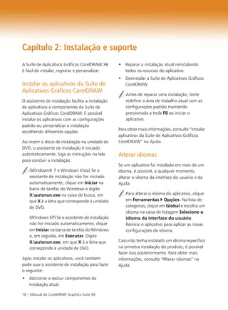 10 | Manual do CorelDRAW Graphics Suite X6
Capítulo 2: Instalação e suporte
A Suíte de Aplicativos Gráficos CorelDRAW X6
é fácil de instalar, registrar e personalizar.
Instalar os aplicativos da Suíte de
Aplicativos Gráficos CorelDRAW
O assistente de instalação facilita a instalação
de aplicativos e componentes da Suíte de
Aplicativos Gráficos CorelDRAW. É possível
instalar os aplicativos com as configurações
padrão ou personalizar a instalação
escolhendo diferentes opções.
Ao inserir o disco de instalação na unidade de
DVD, o assistente de instalação é iniciado
automaticamente. Siga as instruções na tela
para concluir a instalação.
(Windows® 7 e Windows Vista) Se o
assistente de instalação não for iniciado
automaticamente, clique em Iniciar na
barra de tarefas do Windows e digite
X:autorun.exe na caixa de busca, em
que X é a letra que corresponde à unidade
de DVD.
(Windows XP) Se o assistente de instalação
não for iniciado automaticamente, clique
em Iniciar na barra de tarefas do Windows
e, em seguida, em Executar. Digite
X:autorun.exe, em que X é a letra que
corresponde à unidade de DVD.
Após instalar os aplicativos, você também
pode usar o assistente de instalação para fazer
o seguinte:
• Adicionar e excluir componentes da
instalação atual.
• Reparar a instalação atual reinstalando
todos os recursos do aplicativo.
• Desinstalar a Suíte de Aplicativos Gráficos
CorelDRAW.
Antes de reparar uma instalação, tente
redefinir a área de trabalho atual com as
configurações padrão mantendo
pressionada a tecla F8 ao iniciar o
aplicativo.
Para obter mais informações, consulte “Instalar
aplicativos da Suíte de Aplicativos Gráficos
CorelDRAW” na Ajuda.
Alterar idiomas
Se um aplicativo foi instalado em mais de um
idioma, é possível, a qualquer momento,
alterar o idioma da interface do usuário e da
Ajuda.
Para alterar o idioma do aplicativo, clique
em Ferramentas Opções. Na lista de
categorias, clique em Global e escolha um
idioma na caixa de listagem Selecione o
idioma da interface do usuário.
Reinicie o aplicativo para aplicar as novas
configurações de idioma.
Caso não tenha instalado um idioma específico
na primeira instalação do produto, é possível
fazer isso posteriormente. Para obter mais
informações, consulte “Alterar idiomas” na
Ajuda.
 